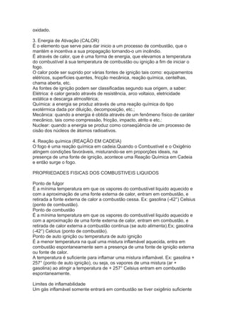 oxidado.
3. Energia de Ativação (CALOR)
É o elemento que serve para dar inicio a um processo de combustão, que o
mantém e incentiva a sua propagação tornando-o um incêndio.
É através de calor, que é uma forma de energia, que elevamos a temperatura
do combustível à sua temperatura de combustão ou ignição a fim de iniciar o
fogo.
O calor pode ser suprido por várias fontes de ignição tais como: equipamentos
elétricos, superfícies quentes, fricção mecânica, reação química, centelhas,
chama aberta, etc.
As fontes de ignição podem ser classificadas segundo sua origem, a saber:
Elétrica: é calor gerado através de resistência, arco voltaico, eletricidade
estática e descarga atmosférica;
Química: a energia se produz através de uma reação química do tipo
exotérmica dada por diluição, decomposição, etc.;
Mecânica: quando a energia é obtida através de um fenômeno físico de caráter
mecânico, tais como compressão, fricção, impacto, atrito e etc.:
Nuclear: quando a energia se produz como conseqüência de um processo de
cisão dos núcleos de átomos radioativos.
4. Reação química (REAÇÃO EM CADEIA)
O fogo é uma reação química em cadeia.Quando o Combustível e o Oxigênio
atingem condições favoráveis, misturando-se em proporções ideais, na
presença de uma fonte de ignição, acontece uma Reação Química em Cadeia
e então surge o fogo.
PROPRIEDADES FISICAS DOS COMBUSTIVEIS LIQUIDOS
Ponto de fulgor
É a mínima temperatura em que os vapores do combustível liquido aquecido e
com a aproximação de uma fonte externa de calor, entram em combustão, e
retirada a fonte externa de calor a combustão cessa. Ex: gasolina (-42°) Celsius
(ponto de combustão).
Ponto de combustão
É a mínima temperatura em que os vapores do combustível liquido aquecido e
com a aproximação de uma fonte externa de calor, entram em combustão, e
retirada de calor externa a combustão continua (se auto alimenta).Ex; gasolina
(-42°) Celcius (ponto de combustão).
Ponto de auto ignição ou temperatura de auto ignição
É a menor temperatura na qual uma mistura inflamável aquecida, entra em
combustão espontaneamente sem a presença de uma fonte de ignição externa
ou fonte de calor.
A temperatura é suficiente para inflamar uma mistura inflamável. Ex: gasolina +
257° (ponto de auto ignição), ou seja, os vapores de uma mistura (ar +
gasolina) ao atingir a temperatura de + 257° Celsius entram em combustão
espontaneamente.
Limites de inflamabilidade
Um gás inflamável somente entrará em combustão se tiver oxigênio suficiente

 