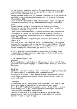 em seu ambiente, para iniciar a queima. Portanto não pode haver nem muito,
nem pouco combustível para de ter a combustão, ou seja, esta mistura não
pode ser muito pobre nem muito rica.
Estes limites são denominados de Limites de Inflamabilidade. Existe, para cada
substancia um Limite Inferior de Inflamabilidade (LII) e um Limite Superior de
inflamabilidade (LSI).
Limite Inferior de Inflamabilidade (LII): define-se como a menor proporção de
uma mistura combustível e ar que uma chama necessita para permanecer
acesa.
Mistura Ideal (MI): define-se como a proporção ideal de uma mistura
combustível e ar mais eficiente, que produz uma temperatura mais alta, com
uma reação maior e mais rápida.
Limite Superior de Inflambilidade (LSI): define-se como a maior proporção de
uma mistura combustível e ar que uma chama necessita para permanecer
acesa. A queima de um combustível portanto só será possível entres estes
limites (LII e LSI).
Os limites são expressos em porcentagem em volume de combustível em
relação ao ar.
Para cada substancia combustível há uma mistura específica, onde o teor de
vapor ou Gás combustível está numa proporção com o ar (Oxigênio) definindo
então os limites não há queima, e abaixo do LII, denominamos que a mistura é
pobre e acima do LSI, denominamos que a mistura é rica.
O melhor desempenho de combustão de um combustível é quando essas
misturas são ideais, pois nesse caso reação química de combustão ou fogo
tem seu melhor rendimento.
3. PROPAGAÇÃO DO FOGO
Introdução
A propagação de um incêndio é conseqüência direta do calor gerado. O calor
gerado em incêndio pode propagar-se por três métodos: Condução, Convecção
e Radiação.
Condução
Condução é o processo pela qual o calor se transmite de um ponto para o outro
por contato direto ou através de um meio intermediário sólido.
A transmissão do calor por condução é demonstrada BA sua maior extensão
pelos metais, embora outros materiais possam também conduzir o calor de
varias gradações.
Convecção
A transferência de calor por convecção se é efetuada em meio fluído através
de um meio circulante, que pode ser tanto um gás como um liquido.
Ela se dá pela formação de correntes ascendentes e descendentes no seio da
massa fluída (líquida ou gás). A convecção é responsável pela tiragem das
chaminés (quando não existe tiragem forçada).
Na área de propagação de incêndios, a convecção é responsável pelo
alastramento de muitos incêndios, às vezes em compartimento bastante
distantes do local de origem do fogo.

 