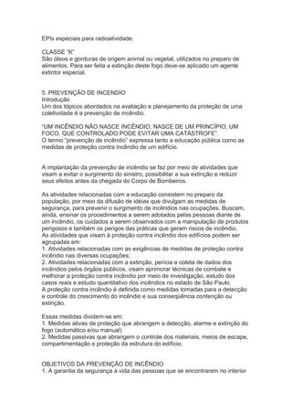 EPIs especiais para radioatividade.
CLASSE “K”
São óleos e gorduras de origem animal ou vegetal, utilizados no preparo de
alimentos. Para ser feita a extinção deste fogo deve-se aplicado um agente
extintor especial.
5. PREVENÇÃO DE INCENDIO
Introdução
Um dos tópicos abordados na avaliação e planejamento da proteção de uma
coletividade é a prevenção de incêndio.
“UM INCÊNDIO NÃO NASCE INCÊNDIO, NASCE DE UM PRINCÍPIO, UM
FOCO, QUE CONTROLADO PODE EVITAR UMA CATÁSTROFE”.
O termo “prevenção de incêndio” expressa tanto a educação pública como as
medidas de proteção contra incêndio de um edifício.
A implantação da prevenção de incêndio se faz por meio de atividades que
visam a evitar o surgimento do sinistro, possibilitar a sua extinção e reduzir
seus efeitos antes da chegada do Corpo de Bombeiros.
As atividades relacionadas com a educação consistem no preparo da
população, por meio da difusão de idéias que divulgam as medidas de
segurança, para prevenir o surgimento de incêndios nas ocupações. Buscam,
ainda, ensinar os procedimentos a serem adotados pelas pessoas diante de
um incêndio, os cuidados a serem observados com a manipulação de produtos
perigosos e também os perigos das práticas que geram riscos de incêndio.
As atividades que visam à proteção contra incêndio dos edifícios podem ser
agrupadas em:
1. Atividades relacionadas com as exigências de medidas de proteção contra
incêndio nas diversas ocupações;
2. Atividades relacionadas com a extinção, perícia e coleta de dados dos
incêndios pelos órgãos públicos, visam aprimorar técnicas de combate e
melhorar a proteção contra incêndio por meio de investigação, estudo dos
casos reais e estudo quantitativo dos incêndios no estado de São Paulo.
A proteção contra incêndio é definida como medidas tomadas para a detecção
e controle do crescimento do incêndio e sua conseqüência contenção ou
extinção.
Essas medidas dividem-se em:
1. Medidas ativas de proteção que abrangem a detecção, alarme e extinção do
fogo (automático e/ou manual)
2. Medidas passivas que abrangem o controle dos materiais, meios de escape,
compartimentação e proteção da estrutura do edifício.
OBJETIVOS DA PREVENÇÃO DE INCÊNDIO
1. A garantia da segurança à vida das pessoas que se encontrarem no interior

 