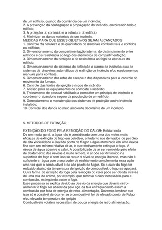 de um edifício, quando da ocorrência de um incêndio;
2. A prevenção da conflagração e propagação do incêndio, envolvendo todo o
edifício;
3. A proteção do conteúdo e a estrutura do edifício;
4. Minimizar os danos materiais de um incêndio.
MEDIDAS PARA QUE ESSES OBJETIVOS SEJAM ALCANÇADOS
1. Controle da natureza e da quantidade de materiais combustíveis e contidos
no edifícios;
2. Dimensionamento da compartimentação interna, do distanciamento entre
edifícios e da resistência ao fogo dos elementos de compartimentação;
3. Dimensionamento da proteção e de resistência ao fogo da estrutura do
edifício;
4. Dimensionamento de sistemas de detecção e alarme de incêndio e/ou de
sistemas de chuveiros automáticos de extinção de incêndio e/ou equipamentos
manuais para combate;
5. Dimensionamento das rotas de escape e dos dispositivos para o controle do
movimento da fumaça.
6. Controle das fontes de ignição e riscos de incêndio
7. Acesso para os equipamentos de combate a incêndio;
8. Treinamento de pessoal habilitado a combater um principio de incêndio e
coordenar o abandono seguro da população de um edifício;
9. Gerenciamento e manutenção dos sistemas de proteção contra incêndio
instalado;
10. Controle dos danos ao meio ambiente decorrente de um incêndio.

5. METODOS DE EXTINÇÃO
EXTINÇÃO DO FOGO PELA REMOÇÃO DO CALOR- Refriamento
De um modo geral, a água não é considerada com uma dos meios mais
eficazes de extinção de fogo em petróleo, entretanto nos derivados de petróleo
de alta viscosidade e elevado ponto de fulgor a água atomizada em uma névoa
fina com um mínimo relativo de ar, é que efetivamente extingue o fogo. A
névoa de água absorve o calor. A possibilidade de ar ser removido pelo efeito
de abafamento das névoas é muito remota, o ar ode ser diminuído na
superfície do fogo e com isso se reduz o nível de energia liberado, mas não é
suficiente e, água com o seu poder de resfriamento complementa essa ação
uma vez que o combustível é de alto ponto de fulgor. Se o calor do fogo for
reduzido abaixo da temperatura de ignição do combustível, o fogo se apagará.
Outra forma de extinção do fogo pela remoção do calor pode ser obtida através
de uma tela de arame, por exemplo, que remove o calor necessário para a
combustão, extinguindo assim o fogo.
Esse processo se explica devido ao desvio da energia que deveria retroalimentar o fogo ser absorvida pelo aço da tela enfraquecendo assim a
combustão por falta de energia de retro-alimentação. Devemos lembrar que
isso só é possível de ocorrer se o combustível for de elevado ponto de Fulgor
e/ou elevada temperatura de ignição
Combustíveis voláteis necessitam de pouca energia de retro alimentação.

 