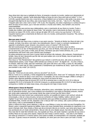 Jesus deixa bem claro que a realidade do Reino, já presente e atuante no mundo, realizar-se-á plenamente só 
no “fim dos tempos”, quando “serão destruídas todas as forças do mal e Deus será tudo em todos!” (1 Cor1 
5,24-28), quando haverá novo céu e nova terra, e Deus habitará com os homens e eles serão o seu povo, e ele 
enxugará toda lágrima de seus olhos, pois nunca haverá mais morte, nem dor...” (Ap 21,14 ). Mas disse, 
“ninguém sabe nem o dia e nem a hora!” ( Mt 13,32). Por enquanto, nos resta a esperança e a certeza de que o 
Reino de Deus há de crescer, que o mal será vencido e o mundo será melhor, mas também uma enorme 
responsabilidade: 
Jesus nos chamou para sermos seus colaboradores, para o crescimento de seu Reino no mundo. É esta a 
missão dos cristãos, como Igreja de Jesus Cristo: “ser semente, sinal e instrumento do Reino; ser como o 
fermento na massa ( Mt 13,33), como o sal que dá sabor (Mt 5,13), como a luz que ilumina”. ( Mt 5,4) E, 
enquanto lutamos para o crescimento do Reino em nós e no mundo, continuamente invocamos: “Pai, venha a 
nós o Vosso Reino!”. 
Mas que amor é esse? 
É o amor do jeito que Jesus viveu e ensinou e que assim resumiu: “Amarás ao Senhor teu Deus de todo o teu 
coração, de toda a tua alma e com todo o teu entendimento. Esse é o maior e o primeiro mandamento. O 
segundo é semelhante a esse: Amarás o teu próximo como a ti mesmo!”. (Mt 22,36-39). 
Nas bem-aventuranças (Mt 5,6-7) ao apresentar o amor como nova Lei do Reino, Jesus se refere 
constantemente à Lei dos 10 Mandamentos que Deus, por meio de Moisés, tinha dado ao Povo de Israel para 
ser um povo livre, povo justo e irmão, povo de Deus. Aconteceu que para muitos (fariseus, etc...), os 
mandamentos não foram visto como caminho para prosseguir. 
Os judeus pensavam que eram bons e seriam salvos só porque não matavam, não roubavam, freqüentavam o 
templo. Jesus diz bem claramente que Ele não veio para acabar com a Lei de Moisés, mas sim para dar-lhe 
pleno cumprimento (Mt 5,17). 
Para Jesus os “Dez Mandamentos” são ponteiros que indicam o caminho do amor, são como os primeiros e 
indispensáveis passos, numa “longa e difícil estrada que conduz ao amor”. Se alguém diz: - Eu amo a Deus e, 
no entanto, odeia seu irmão, esse tal é mentiroso; pois quem não ama o seu irmão, a quem vê, não poderá 
amar a Deus, a quem não vê. Este é justamente o mandamento que recebemos de Jesus: “quem ama a Deus 
ame também o seu irmão” (Jo 4,20-21). 
Mas como amar? 
Jesus diz: “Amem-se uns aos outros, como eu vos amei!” (Jo 15,12) . 
Está aí (“como eu”) o exemplo, a fonte inesgotável do verdadeiro amor. Amor com “A” maiúsculo. Amor que só 
aprendemos na escola de Jesus e num único livro: o Evangelho. Por isso é hora de pegar a Bíblia e começar a 
meditar sobre algumas parábolas contadas por Jesus acerca do Reino de Deus: 
Mt 13,1-23 (os diversos tipos de terreno) Mt 13,24-30 (a semente boa e o joio) Mt 13,31-32 (o Grão de 
mostarda) Mt 13,33 (o fermento) Mt 13,44-46 (o tesouro e a pérola preciosa) Mt 13,13-47 (a rede) Quando 
começamos a meditar em todas essas coisas, uma pergunta vem logo à nossa mente: 
Afinal quem é Jesus de Nazaré? 
A pergunta estava na boca de todos: discípulos, adversários, povo, autoridades. Que tipo de homem era Jesus 
que os adversários temiam, que o povo exaltava com entusiasmo e que todos os discípulos amavam, mesmo 
sem ainda saber exatamente o que pensar diante das coisas incríveis que Ele fazia e dizia? 
Que fenômeno era esse homem que, praticamente sozinho, em questão de meses e sem nenhum veículo de 
comunicação, a não ser a boca do povo, tornara-se conhecido em toda a Galiléia, Judéia e até em outras 
regiões? O que havia neste homem de tão extraordinário para que milhões de pessoas continuassem 
acreditando Nele, vivendo com Ele, dispostas a dar a vida por Ele? Com certeza, vale a pena conhecer um pouco 
mais sobre a vida e a personalidade do Nazareno . 
Sobre a infância de Jesus, pouco sabemos, a não ser o que Mateus e Lucas nos conta nos seus Evangelhos. Em 
Nazaré, pobre e esquecido lugarejo da Galiléia, havia uma moça chamada Maria, prometida em casamento a um 
jovem chamado José. Deus revelou a Maria que ela se tornaria mãe de um menino, cujo nome seria Jesus e que 
isso aconteceria de um modo extraordinário, não por obra de uma relação sexual, mas obra do Espírito Santo. 
Para José não foi nada fácil entender isso, mas ajudado por Deus, ele soube respeitar a gravidez de sua noiva e 
acolheu Maria em sua casa como esposa. Depois de nove meses o menino nasceu... mas esta é uma história 
que todos já conhecem!!! O menino nasceu como todos os bebês, foi amamentado e foi crescendo, ajudado por 
seus pais. O garoto crescia em tamanho, em sabedoria, em amor para com Deus e para com todo o mundo. 
10 
 