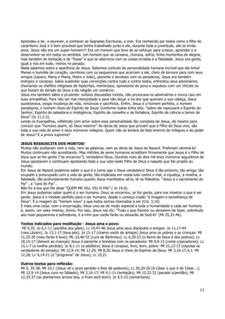 Aprendeu a ler, a escrever, a conhecer as Sagradas Escrituras, a orar. Era conhecido por todos como o filho do 
carpinteiro José e é bem provável que tenha trabalhado junto a ele, durante toda a juventude, até os trinta 
anos. Jesus não era um super-homem!!! Era um homem que teve de se esforçar para crescer, aprender e a 
desenvolver-se em todos os sentidos. Um homem que se cansava, chorava, sofria, tinha momentos de alegria, 
mas também de tentação e de “fossa” e que se aborrecia com as coisas erradas e a falsidade. Jesus era gente, 
igual a nós em tudo, menos no pecado. 
Nada sabemos sobre a aparência de Jesus. Sabemos contudo da personalidade humana incrível que ele tinha! 
Manso e humilde de coração, carinhoso com os pequeninos que acorriam a ele, cheio de ternura para com seus 
amigos (Lázaro, Maria e Marta, Pedro e João), paciente e bondoso com os pecadores, Jesus era também 
enérgico e corajoso. Sabia sustentar suas convicções contra tudo e contra todos, enfrentou seus adversários, 
chamando os chefões religiosos de hipócritas, mentirosos, opressores do povo e expulsou com um chicote os 
que faziam do templo de Deus e da religião um comércio. 
Jesus era também sábio e prudente: evitava discussões inúteis, não provocava os adversários e nunca caiu em 
suas armadilhas. Para não ser mal interpretado e para não atiçar a ira dos que queriam a sua cabeça, Jesus 
questionava, exigia mudança de vida, renúncias e sacrifícios. Enfim, Jesus é o homem perfeito, o homem 
paradigma, o homem cheio do Espírito de Deus! Conforme Isaías tinha dito: “sobre ele repousará o Espírito do 
Senhor; Espírito de sabedoria e inteligência, Espírito de conselho e de fortaleza, Espírito de ciência e temor de 
Deus” (Is 11,2-3). 
Lendo os Evangelhos, refletindo com amor sobre essa personalidade tão completa de Jesus, dá mesmo para 
concluir que “humano assim, só Deus mesmo!” As obras de Jesus que provam que é Filho de Deus vivo, são 
toda a sua vida de amor e seus inúmeros milagres. Quem não se lembra da lista enorme de milagres e do poder 
de Jesus? E a prova suprema? 
JESUS RESSUSCITA DOS MORTOS! 
Muitos não aceitaram nem a vida, nem as palavras, nem as obras de Jesus de Nazaré. Preferiam eliminá-lo! 
Muitos continuam não acreditando. Mas milhões de seres humanos acreditam firmemente que Jesus é o Filho de 
Deus que se fez gente (“se encarnou”), verdadeiro Deus. Durante mais de dois mil anos inúmeros seguidores de 
Jesus apostaram e continuam apostando toda a sua vida neste Filho de Deus e naquilo que Ele propôs ao 
mundo. 
Em Jesus de Nazaré podemos saber o que é e como age o Deus verdadeiro! Deus é tão próximo, tão amigo, tão 
ocupado e preocupado com a vida da gente, tão implicado em nossa luta contra o mal, a injustiça, a miséria, a 
falsidade, tão profundamente humano quanto Jesus manifestou sê-lo, lá na Palestina. “Jesus é o sacramento do 
Pai” , a “cara do Pai” . 
Não foi à toa que Ele disse “QUEM ME VIU, VIU O PAI” ( Jo 14,9). 
Em Jesus podemos saber quem é o ser humano. Deus se encarnou, se fez gente, para nos mostrar o que é ser 
gente. Jesus é o modelo perfeito para o ser humano, desde o começo criado “à imagem e semelhança de 
Deus”. É a imagem do “homem novo” a que todos somos chamados a ser (Col. 3,10). 
E mais uma coisa: com a encarnação, Deus uniu-se de modo especial a toda a humanidade e cada ser humano 
é, assim, um valor imenso, divino. Por isso, Jesus nos diz: “Tudo o que fizerem ou deixarem de fazer, sobretudo 
aos mais pequeninos e sofredores, é a mim que vocês farão ou deixarão de fazê-lo” (Mt 25,31-46). 
Textos indicados para meditação - Jesus ama o povo: 
Mt 9,35; Jo 6,1-11 (partilha dos pães); Lc 19,47-48 Jesus ama seus discípulos e amigos: Jo 11,17-44 
(ress.Lázaro); Jo 13,1-17 (lava pés); Jo 15-17 (chamo vocês de amigos) Jesus ama os pobres e as crianças: Mt 
11,25-30 (meu fardo é leve); Mc 10,46-52 (cura de Bartimeu); Lc 6,20-23 (o Reino de Deus é dos pobres); Lc 
18,15-17 (deixem as crianças) Jesus é paciente e bondoso com os pecadores: Mt 9,9-13 (come c/pecadores); Lc 
15,1-7 (a ovelha perdida); Jo 8,1-11 (a adúltera) Jesus é corajoso, livre, bom, pobre: Mt 21,12-13 (expulsa os 
vendedores do templo); Mt 12,9-14; Mt 11,29; Mt 8,20 Jesus é cheio do Espírito de Deus: Mt 3,16-17;4,1; Mt 
12,28; Lc 4,14-21 (o “programa” de Jesus); Lc 10,21 
11 
Outros textos para reflexão: 
Mt 9, 35-38; Mt 10,1 (Jesus vê o povo perdido e lhes dá pastores); Lc 20,20-26 (A César o que é de César...); 
Mt 12,9-14 (Jesus cura no Sábado); Mt 3,16-17; Mt 4,1-11 (tentação); Mt 12,22-32 (pecado s/perdão); Mt 
12,33-37 (se plantarmos árvore boa, o fruto será bom); Jo 4,5-15 (samaritana). 
 