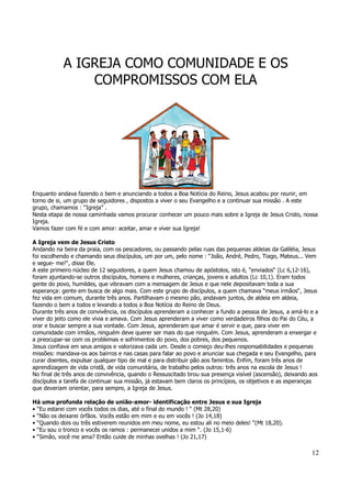 12 
A IGREJA COMO COMUNIDADE E OS 
COMPROMISSOS COM ELA 
Enquanto andava fazendo o bem e anunciando a todos a Boa Notícia do Reino, Jesus acabou por reunir, em 
torno de si, um grupo de seguidores , dispostos a viver o seu Evangelho e a continuar sua missão . A este 
grupo, chamamos : “Igreja” . 
Nesta etapa de nossa caminhada vamos procurar conhecer um pouco mais sobre a Igreja de Jesus Cristo, nossa 
Igreja. 
Vamos fazer com fé e com amor: aceitar, amar e viver sua Igreja! 
A Igreja vem de Jesus Cristo 
Andando na beira da praia, com os pescadores, ou passando pelas ruas das pequenas aldeias da Galiléia, Jesus 
foi escolhendo e chamando seus discípulos, um por um, pelo nome : “João, André, Pedro, Tiago, Mateus... Vem 
e segue- me!“, disse Ele. 
A este primeiro núcleo de 12 seguidores, a quem Jesus chamou de apóstolos, isto é, “enviados“ (Lc 6,12-16), 
foram ajuntando-se outros discípulos, homens e mulheres, crianças, jovens e adultos (Lc 10,1). Eram todos 
gente do povo, humildes, que vibravam com a mensagem de Jesus e que nele depositavam toda a sua 
esperança: gente em busca de algo mais. Com este grupo de discípulos, a quem chamava “meus irmãos“, Jesus 
fez vida em comum, durante três anos. Partilhavam o mesmo pão, andavam juntos, de aldeia em aldeia, 
fazendo o bem a todos e levando a todos a Boa Notícia do Reino de Deus. 
Durante três anos de convivência, os discípulos aprenderam a conhecer a fundo a pessoa de Jesus, a amá-lo e a 
viver do jeito como ele vivia e amava. Com Jesus aprenderam a viver como verdadeiros filhos do Pai do Céu, a 
orar e buscar sempre a sua vontade. Com Jesus, aprenderam que amar é servir e que, para viver em 
comunidade com irmãos, ninguém deve querer ser mais do que ninguém. Com Jesus, aprenderam a enxergar e 
a preocupar-se com os problemas e sofrimentos do povo, dos pobres, dos pequenos. 
Jesus confiava em seus amigos e valorizava cada um. Desde o começo deu-lhes responsabilidades e pequenas 
missões: mandava-os aos bairros e nas casas para falar ao povo e anunciar sua chegada e seu Evangelho, para 
curar doentes, expulsar qualquer tipo de mal e para distribuir pão aos famintos. Enfim, foram três anos de 
aprendizagem de vida cristã, de vida comunitária, de trabalho pelos outros: três anos na escola de Jesus ! 
No final de três anos de convivência, quando o Ressuscitado tirou sua presença visível (ascensão), deixando aos 
discípulos a tarefa de continuar sua missão, já estavam bem claros os princípios, os objetivos e as esperanças 
que deveriam orientar, para sempre, a Igreja de Jesus. 
Há uma profunda relação de união-amor- identificação entre Jesus e sua Igreja 
• “Eu estarei com vocês todos os dias, até o final do mundo ! “ (Mt 28,20) 
• “Não os deixarei órfãos. Vocês estão em mim e eu em vocês ! (Jo 14,18) 
• “Quando dois ou três estiverem reunidos em meu nome, eu estou ali no meio deles! “(Mt 18,20). 
• “Eu sou o tronco e vocês os ramos : permanecei unidos a mim “. (Jo 15,1-6) 
• “Simão, você me ama? Então cuide de minhas ovelhas ! (Jo 21,17) 
 