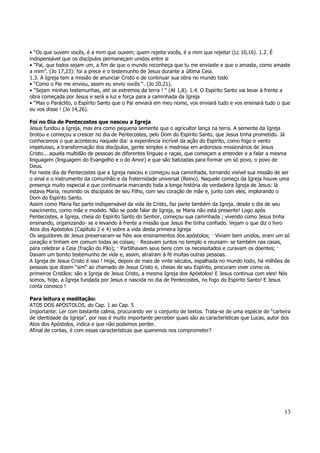 • “Os que ouvem vocês, é a mim que ouvem; quem rejeita vocês, é a mim que rejeita! (Lc 10,16). 1.2. É 
indispensável que os discípulos permaneçam unidos entre si 
• “Pai, que todos sejam um, a fim de que o mundo reconheça que tu me enviaste e que o amaste, como amaste 
a mim”. (Jo 17,23): foi a prece e o testemunho de Jesus durante a última Ceia. 
1.3. A Igreja tem a missão de anunciar Cristo e de continuar sua obra no mundo todo 
• “Como o Pai me enviou, assim eu envio vocês “. (Jo 20,21). 
• “Sejam minhas testemunhas, até os extremos da terra ! “ (At 1,8). 1.4. O Espírito Santo vai levar à frente a 
obra começada por Jesus e será a luz e força para a caminhada da Igreja 
• “Mas o Paráclito, o Espírito Santo que o Pai enviará em meu nome, vos enviará tudo e vos ensinará tudo o que 
eu vos disse ! (Jo 14,26). 
Foi no Dia de Pentecostes que nasceu a Igreja 
Jesus fundou a Igreja, mas era como pequena semente que o agricultor lança na terra. A semente da Igreja 
brotou e começou a crescer no dia de Pentecostes, pelo Dom do Espírito Santo, que Jesus tinha prometido. Já 
conhecemos o que aconteceu naquele dia: a experiência incrível da ação do Espírito, como fogo e vento 
impetuoso, a transformação dos discípulos, gente simples e medrosa em ardorosos missionários de Jesus 
Cristo... aquela multidão de pessoas de diferentes línguas e raças, que começam a entender e a falar a mesma 
linguagem (linguagem do Evangelho e o do Amor) e que são batizadas para formar um só povo, o povo de 
Deus. 
Foi neste dia de Pentecostes que a Igreja nasceu e começou sua caminhada, tornando visível sua missão de ser 
o sinal e o instrumento da comunhão e da fraternidade universal (Reino). Naquele começo da Igreja houve uma 
presença muito especial e que continuaria marcando toda a longa história da verdadeira Igreja de Jesus: lá 
estava Maria, reunindo os discípulos de seu Filho, com seu coração de mãe e, junto com eles, implorando o 
Dom do Espírito Santo. 
Assim como Maria faz parte indispensável da vida de Cristo, faz parte também da Igreja, desde o dia de seu 
nascimento, como mãe e modelo. Não se pode falar de Igreja, se Maria não está presente! Logo após 
Pentecostes, a Igreja, cheia do Espírito Santo do Senhor, começou sua caminhada ; vivendo como Jesus tinha 
ensinando, organizando- se e levando à frente a missão que Jesus lhe tinha confiado. Vejam o que diz o livro 
Atos dos Apóstolos (Capítulo 2 e 4) sobre a vida desta primeira Igreja 
Os seguidores de Jesus preservaram-se fiéis aos ensinamentos dos apóstolos; — Viviam bem unidos, eram um só 
coração e tinham em comum todas as coisas; — Rezavam juntos no templo e reuniam- se também nas casas, 
para celebrar a Ceia (fração do Pão); — Partilhavam seus bens com os necessitados e curavam os doentes; — 
Davam um bonito testemunho de vida e, assim, atraíram à fé muitas outras pessoas. 
A Igreja de Jesus Cristo é isso ! Hoje, depois de mais de vinte séculos, espalhada no mundo todo, há milhões de 
pessoas que dizem “sim“ ao chamado de Jesus Cristo e, cheias de seu Espírito, procuram viver como os 
primeiros Cristãos: são a Igreja de Jesus Cristo, a mesma Igreja dos Apóstolos! E Jesus continua com eles! Nós 
somos, hoje, a Igreja fundada por Jesus e nascida no dia de Pentecostes, no fogo do Espírito Santo! E Jesus 
conta conosco ! 
Para leitura e meditação: 
ATOS DOS APÓSTOLOS, do Cap. 1 ao Cap. 5 
Importante: Ler com bastante calma, procurando ver o conjunto de textos. Trata-se de uma espécie de “carteira 
de identidade da Igreja”, por isso é muito importante perceber quais são as características que Lucas, autor dos 
Atos dos Apóstolos, indica e que não podemos perder. 
Afinal de contas, é com essas características que queremos nos comprometer? 
13 
 