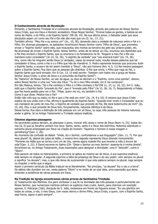 O Conhecimento através da Revelação 
Portanto, a Santíssima Trindade só é conhecida através da Revelação, através das palavras de Nosso Senhor 
Jesus Cristo, que era Deus e Homem verdadeiro. Disse Nosso Senhor: "Ensinai todas as gentes, e batizai-as em 
nome do Padre, e do Filho, e do Espírito Santo" (Mt 28, 19). Na sua última prece, o Salvador pede que seus 
discípulos sejam um como seu Pai e Ele não são mais que um (S. Jo., 17, 21). 
Também afirma: "Meu Pai e eu somos um" (Jo., 10, 30), deixando clara a unidade de natureza entre o Pai e o 
Filho. Em diversas passagens, os apóstolos reconhecem Nosso Senhor como "Filho de Deus", que prometeu 
enviar o "Espírito Santo" sobre eles, que ressuscitou dos mortos ao terceiro dia pelo seu próprio poder, etc. 
Na promessa de enviar o Espírito Santo, Nosso Senhor, antes de se elevar ao Céu, anunciou aos Apóstolos que 
o Pai lhes enviará o Espírito Santo, que os ensinaria e os fortaleceria na fé: "Rogarei a meu Pai e Ele vos 
mandará outro consolador" (Jo 14, 16, 26), "o espírito da verdade" que "vos ensinará tudo" (Jo, 14, 26). 
Ora, como não há ninguém senão Deus (a verdade), capaz de ensinar tudo, resulta dessas palavras que tal 
consolador é Deus, como o Pai e o o Filho que hão de mandá-lo. S. Pedro repreende Ananias que procurou iludir 
o Espírito Santo, e acusa-o de ter assim mentido a "Deus", não aos homens (Act. 4, 5, 11) Na mesma passagem 
sobre o Espírito Santo, fica claro que as pessoas são distintas: O Pai que envia, o Filho que roga ao Pai, o 
Espírito Santo que será enviado. Em II Cor, 13, 13 está escrito: "Estejam com todos vós a graça de Nosso 
Senhor Jesus Cristo, o amor de Deus e a comunhão do Espírito Santo"!. 
No "batismo" de Nosso Senhor, ao sair da água, os céus se abriram e o "Espírito, como uma pomba", desceu 
sobre Nosso Senhor e uma voz "veio dos Céus: "Tu és o meu filho amado, em ti me comprazo". 
Em São Mateus, lemos: "Só o Pai conhece o Filho e o Filho conhece o Pai"(Mt 11, 27; Lc. 10, 22). Em S. João, 
está que o Espírito Santo "procede do Pai", que é "enviado pelo Filho" (Jo 15, 26; 16, 7). Respondendo a Felipe, 
que lhe havia pedido para ver o Pai: "Filipe, quem me viu, viu também o Pai. 
Como é que dizes: Mostra-nos o Pai? 
Então não crês que eu estou no Pai e que o Pai está em mim" (Jo, 14, 9 e 10). O mesmo que Jesus Cristo 
explica da sua união com o Pai, afirma-o igualmente do Espírito Santo. "Quando tiver vindo o Consolador que eu 
vos mandarei de junto de meu Pai, o Espírito de verdade que procede do Pai, Ele dará testemunho de mim" (Jo, 
15, 26). Ora, o que procede de Deus tem, forçosamente, natureza idêntica à de Deus. 
Dessa forma, fica clara a distinção de três pessoas em um só Deus, ou seja, três pessoas de mesma natureza, 
poder e glória. Já no Antigo Testamento a Trindade estava implícita. 
Citemos algumas passagens: 
Os sacerdotes judeus deviam, ao abençoar o povo, invocar três vezes o nome de Deus (Num. 6, 23). Isaías diz-nos 
(6, 3) que os Serafins cantam nos céus: Santo, santo, santo é o Deus dos exércitos. Notemos sobretudo o 
estranho plural empregado por Deus na criação do homem: "façamos o homem à nossa imagem e 
semelhança"(Gen. 1, 26). 
No momento da confusão de Babel: "Vinde, diz o Senhor, confundamos a sua linguagem" (Gen. 11, 7). Por que 
esse plural? Já, depois da culpa de Adão, o mesmo livro sagrado representa Deus dizendo ironicamente: 
"Portanto eis Adão que se tornou com um de nós, vamos agora impedir-lhe que levante a mão à árvore da 
vida"(Gen. 3, 22). E David escrevia no Salmo CIX: "Disse o Senhor ao meu Senhor: assenta-te à minha direita". 
Encontram-se, no Antigo Testamento, duas expressões para designar a divindade: uma é "Jehováh", outra é 
"Eloim". 
Pelo parecer de todos os hebraizantes, a primeira se aplica ao mesmo ser de Deus, à sua suprema essência: 
está sempre no singular. A segunda exprime a idéia da presença de Deus e do seu poder: vem sempre no plural 
e significa "os deuses"; mas, o que não deixa de surpreender é que esta palavra sempre no plural, rege sempre 
no singular o verbo que a segue. 
Assim o primeiro versículo da Bíblia traduzir-se-ia literalmente: "No princípio, "os deuses" fez o céu e a terra". 
Os sábios não duvidam em ver, nesta palavra "Eloim" e no modo de se usar dela, uma expressão que deixa 
entender a existência de várias pessoas em Deus. 
Na Tradição da Igreja encontramos várias provas da Santíssima Trindade. 
a) Testemunho dos Mártires. Era para confessar a sua fé na divindade das três pessoas e particularmente em 
Nosso Senhor, que numerosos mártires sofriam os suplícios mais cruéis. Assim, para citarmos um exemplo 
apenas, S. Policarpo (166), discípulo de S. João, exclamava em frente da fogueira acesa: "Eu vos glorifico em 
todas as coisas, a vós, ó meu Deus, com vosso eterno e divino Filho, Jesus Cristo, a quem, com o Espírito Santo, 
seja honra, agora e para sempre". 
15 
 