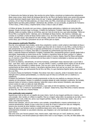 b) Testemunho dos Padres da Igreja. Nos escritos de certos Padres, encontram-se testemunhos valiosíssimos 
desta nossa crença. Santo Inácio de Antioquia fala do Pai, do Filho e do Espírito Santo como sendo três pessoas 
às quais devemos respeito igual. Santo Irineu diz que "a Igreja, espalhada pelos Apóstolos até os confins do 
universo, crê em Deus Pai todo-poderoso, em Jesus Cristo, seu Filho, encarnado por nossa salvação e no 
Espírito Santo que falou pelos profetas". Claríssimas são, também, na sua conclusão, as palavras de Tertuliano: 
"O Pai é Deus, o Filho é Deus, o Espírito-Santo é Deus e Deus é cada um deles". 
c) Prática da Igreja. De acordo com sua crença, a Igreja sempre administrou o batismo em nome das três 
pessoas. Ocupa o primeiro lugar na liturgia, o mistério da Santíssima Trindade. Dela fazem menção todas as 
bênçãos, todas as orações, todas as cerimônias, quer por meio do sinal da cruz, quer pela dexologia: "Glória ao 
Pai ao Filho e ao Espírito Santo". Ademais, sem a divindade de Nosso Senhor, não haveria a redenção, que 
consiste na crucifixão e morte de Nosso Senhor sobre a Cruz. Se Cristo não fosse Deus, o "pecado original" e os 
nossos "pecados atuais" não poderiam ter sido remidos, visto terem um valor infinito (pois foram praticados 
contra Deus, que é infinito) e precisarem de um ser infinito para os expiar. 
Uma pequena explicação filosófica 
Para dar uma explicação mais simples, sendo Deus onipotente e sendo o existir próprio à eternidade de Deus e 
à sua natureza: "Eu sou aquele que é", a imagem que Deus tem de si mesmo é o seu Filho, o verbo de Deus. A 
este pensamento vivo em que Deus se expressa perfeitamente a si mesmo chamamos Deus Filho. Deus Pai é 
Deus conhecendo-se a si mesmo; Deus filho é a expressão do conhecimento que Deus tem de si. 
Assim, a segunda Pessoa da Santíssima Trindade é chamada Filho, precisamente porque é gerada desde toda a 
eternidade, engendrada na mente divina do Pai. Também a chamamos Verbo de Deus, porque é a "palavra 
mental" em que a mente divina expressa o pensamento sobre Si mesmo. Depois, Deus Pai (Deus conhecendo-se 
16 
a Si mesmo) e Deus Filho (o conhecimento de Deus sobre Si mesmo) contemplam a natureza que ambos 
possuem em comum. 
Ao verem-se (falamos, naturalmente, em termos humanos), contemplam nessa natureza tudo o que é belo e 
bom - quer dizer, tudo o que produz amor - em grau infinito. E assim, a vontade divina origina um ato de amor 
infinito para com a bondade e a beleza divinas. Uma vez que o amor de Deus por Si mesmo, tal como o 
conhecimento de Deus sobre Si mesmo, é da própria natureza divina, tem que ser um amor vivo. Este amor, 
infinitamente intenso, que eternamente flui do Pai e do Filho, é o que chamamos Espírito Santo, que procede do 
Pai e do Filho. 
É a terceira Pessoa da Santíssima Trindade. Para deixar mais claro o assunto, ainda é necessário fazer uma 
distinção entre a pessoa (personalidade), e a natureza (que em Deus se confunde com a e essência e a 
substância). 
O Mistério da Santíssima Trindade consiste propriamente no fato de uma essência ou natureza única que 
subsiste em três pessoas. Pessoa é a substância completa dotada de razão individual e autônoma. Na verdade, 
possuem todos os homens a mesma natureza: todos têm corpo e alma racional. Entretanto, esta natureza 
comum existe em cada um deles de modo diferente. 
Ora, o que distingue um homem de outro homem, o que cada um tem de especial, é que constitui sua 
autonomia, seu "eu" e chama-se "personalidade", a "pessoa". Desta forma, Deus Filho tinha a mesma natureza 
de Deus Pai, mas não era a mesma Pessoa. 
Uma explicação mais acessível 
Suponha que você se olha em um espelho de corpo inteiro. Você vê uma imagem perfeita de si mesmo, com 
uma exceção: não é senão um reflexo no espelho. Mas se a imagem saísse dele e se pusesse ao seu lado, viva e 
palpitante como você, então sim, seria a sua imagem perfeita. Porém, não haveria dois 'vocês', mas um só 
'você', uma natureza humana. 
Haveria duas 'pessoas', mas só uma mente e uma vontade, compartilhando o mesmo conhecimento e os 
mesmos pensamentos. Depois, já que o amor de si (o amor de si bom) é natural em todo ser inteligente, 
haveria uma corrente de amor ardente e mútuo entre você e a sua imagem. 
Agora, dê asas à sua fantasia e pense na existência desse amor como uma parte tão de você mesmo, tão 
profundamente enraizado na sua própria natureza, que chegasse a ser uma reprodução viva e palpitante de 
você mesmo. 
Este amor seria uma 'terceira pessoa' (mas, mesmo assim, nada mais que um 'você', lembre-se; uma só 
natureza humana), uma terceira pessoa que estaria entre você e a sua imagem, e os três, de mãos dadas: três 
 