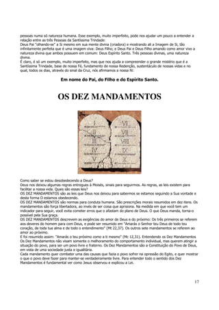 pessoas numa só natureza humana. Esse exemplo, muito imperfeito, pode nos ajudar um pouco a entender a 
relação entre as três Pessoas da Santíssima Trindade: 
Deus Pai "olhando-se" a Si mesmo em sua mente divina (criadora) e mostrando ali a Imagem de Si, tão 
infinitamente perfeita que é uma imagem viva: Deus Filho; e Deus Pai e Deus Filho amando como amor vivo a 
natureza divina que ambos possuem em comum: Deus Espírito Santo. Três pessoas divinas, uma natureza 
divina. 
É claro, é só um exemplo, muito imperfeito, mas que nos ajuda a compreender o grande mistério que é a 
Santíssima Trindade, base de nossa Fé, fundamento de nossa Redenção, sustentáculo de nossas vidas e no 
qual, todos os dias, através do sinal da Cruz, nós afirmamos a nossa fé: 
17 
Em nome do Pai, do Filho e do Espírito Santo. 
OS DEZ MANDAMENTOS 
Como saber se estou desobedecendo a Deus? 
Deus nos deixou algumas regras entregues à Moisés, sinais para seguirmos. As regras, as leis existem para 
facilitar a nossa vida. Quais são essas leis? 
OS DEZ MANDAMENTOS são as leis que Deus nos deixou para sabermos se estamos seguindo a Sua vontade e 
desta forma O estamos obedecendo. 
OS DEZ MANDAMENTOS são normas para conduta humana. São prescrições morais resumidos em dez itens. Os 
mandamentos são força libertadora, ao invés de ser coisa que aprisiona. Na medida em que você tem um 
indicador para seguir, você evita cometer erros que o afastam do plano de Deus. O que Deus manda, torna-o 
possível pela Sua graça. 
OS DEZ MANDAMENTOS descrevem as exigências do amor de Deus e do próximo: Os três primeiros se referem 
aos deveres do homem para com Deus, e pode ser resumido em "Amarás o Senhor teu Deus de todo teu 
coração, de toda tua alma e de todo o entendimento" (Mt 22,37). Os outros sete mandamentos se referem ao 
amor ao próximo. 
E foi resumido assim: "Amarás o teu próximo como a ti mesmo" (Mc 12,31). Entendendo os Dez Mandamentos 
Os Dez Mandamentos não visam somente o melhoramento do comportamento individual, mas querem atingir a 
situação do povo, para ser um povo livre e fraterno. Os Dez Mandamentos são a Constituição do Povo de Deus, 
em vista de uma sociedade justa e igualitária. 
Cada mandamento quer combater uma das causas que fazia o povo sofrer na opressão do Egito, e quer mostrar 
o que o povo deve fazer para manter-se verdadeiramente livre. Para entender todo o sentido dos Dez 
Mandamentos é fundamental ver como Jesus observou e explicou a Lei. 
 