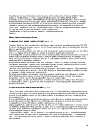 Jesus não veio tirar ou modificar os mandamentos, mas dar-lhe sentido pleno. Prometeu também: " Quem 
praticar os mandamentos e os ensinar, será considerado grande no Reino do Céu" (Mt 5, 17-20). 
Vamos falar de cada um dos DEZ MANDAMENTOS ensinados pela Igreja Católica Apostólica Romana. Existem 
divergências entre as diversas religiões, pois algumas delas não aceitam Cristo como O SALVADOR e ainda se 
mantém esperando pelo Messias que ainda virá, outras porém se baseiam nos textos e palavras exatamente 
como estão nas Escrituras, sem qualquer interpretação ou atualização e não entendendo os ajustes que o 
próprio Jesus Cristo efetuou, mas nós católicos devemos seguir e catequizar a todos ensinando as leis gravadas 
por Deus nas tábuas de pedra que entregou a Moisés no Monte Sinai. 
Estas são as leis de Deus que devem ser seguidas e ensinadas pelos Cristãos 
Católicos. 
Eis os mandamentos de Deus: 
1°) AMAR A DEUS SOBRE TODAS AS COISAS (Ex 20,2-5) 
"Amarás o Senhor teu Deus com todo o teu coração, com toda a tua alma e com todas as tuas forcas" (Dt 6,5). 
O primeiro mandamento convida o homem a crer em Deus, a esperar nele e a amá-lo acima de tudo. "Adorarás 
o Senhor teu Deus" (MT 4,10). 
Adorar a Deus, orar-lhe, oferecer-lhe o culto que lhe é devido, cumprir as promessas e os votos que foram feitos 
a ele são os atos da virtude de religião que relevam da obediência ao primeiro mandamento. 
O dever de prestar um culto autêntico a Deus incumbe ao homem, tanto individualmente como em sociedade. O 
homem deve poder professar livremente a religião, tanto em particular como em público. A superstição é um 
desvio do culto que rendemos ao verdadeiro Deus. Ela se mostra particularmente na idolatria, assim como nas 
diferentes formas de adivinhação e de magia. 
A ação de tentar a Deus, em palavras ou em atos, o sacrilégio, a simonia são pecados de irreligião proibidos 
pelo primeiro mandamento. Enquanto rejeita ou recusa a existência de Deus, o ateísmo é um pecado contra o 
primeiro mandamento. Este mandamento se encontra na Bíblia assim: 
"Não terás outros deuses além de mim! Não farás para ti imagem, com semelhança alguma... não te inclinarás 
diante desses deuses e não os servirás..." (Ex 20,3-6). No Egito, na "casa da escravidão", a religião dos deuses 
era usada para reforçar o sistema e o poder do faraó. 
Ele fazia grandes estátuas e templos para impressionar o povo e mandava que o povo dobrasse os joelhos 
diante dele próprio, como se fosse um deus. Este mandamento, portanto, quer combater essa situação, 
convidando o homem a crer em Deus, a esperar Nele e a amá-lo acima de tudo. 
O culto às imagens sagradas está fundamentado no mistério da encarnação do Verbo de Deus. Além disso, o 
uso de imagens de santos se iguala ao uso dado às fotografias de nossos entes queridos. Não contraria o 
primeiro mandamento. 
18 
2°) NÃO TOMAR SEU SANTO NOME EM VÃO (Ex 20,7) 
"Senhor nosso Deus. quão poderoso é teu nome em toda a terra"( Sl 8.11). O segundo mandamento prescreve 
respeitar o nome do Senhor. O nome do Senhor é santo. O segundo mandamento proíbe todo uso impróprio do 
Nome de Deus. A blasfêmia consiste em usar o Nome de Deus, de Jesus Cristo, da Virgem Maria e dos santos 
de maneira injuriosa. 
O juramento falso invoca Deus como testemunha de uma mentira. 0 perjúrio é uma falta grave contra o Senhor, 
sempre fiel a suas promessas. "Não jurar nem pelo Criador, nem pela criatura, se não for com verdade, 
necessidade e reverência". No Batismo o cristão recebe seu nome na Igreja. 
Os pais, os padrinhos e o pároco cuidarão que lhe seja dado um nome cristão. O patrocínio de um santo oferece 
um modelo de caridade e garante a sua oração. O cristão começa suas orações e suas ações pelo sina-da-cruz 
"em nome do Pai, do Filho e do Espírito Santo. Amém" Deus chama cada um por seu nome. Este mandamento 
prescreve respeitar o nome do Senhor. 
O nome do Senhor é SANTO. Com isto, é proibido o uso impróprio do Nome de Deus. A blasfêmia consiste em 
usar o Nome de Deus, de Jesus Cristo, da Virgem Maria e dos santos de maneira injuriosa. O juramento falso 
invoca Deus como testemunha de uma mentira. O perjúrio é uma falta grave contra o Senhor, sempre fiel a 
suas promessas. 
 