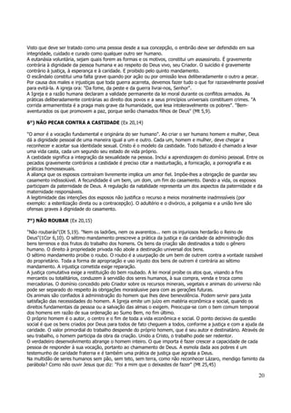 Visto que deve ser tratado como uma pessoa desde a sua concepção, o embrião deve ser defendido em sua 
integridade, cuidado e curado como qualquer outro ser humano. 
A eutanásia voluntária, sejam quais forem as formas e os motivos, constitui um assassinato. É gravemente 
contrária à dignidade da pessoa humana e ao respeito do Deus vivo, seu Criador. O suicídio é gravemente 
contrário à justiça, à esperança e à caridade. E proibido pelo quinto mandamento. 
O escândalo constitui uma falta grave quando por ação ou por omissão leva deliberadamente o outro a pecar. 
Por causa dos males e injustiças que toda guerra acarreta, devemos fazer tudo o que for razoavelmente possível 
para evitá-la. A igreja ora: "Da fome, da peste e da guerra livrai-nos, Senhor". 
A Igreja e a razão humana declaram a validade permanente da lei moral durante os conflitos armados. As 
práticas deliberadamente contrárias ao direito dos povos e a seus princípios universais constituem crimes. "A 
corrida armamentista é a praga mais grave da humanidade, que lesa intoleravelmente os pobres". "Bem-aventurados 
20 
os que promovem a paz, porque serão chamados filhos de Deus" (Mt 5,9). 
6°) NÃO PECAR CONTRA A CASTIDADE (Ex 20,14) 
"O amor é a vocação fundamental e originária do ser humano". Ao criar o ser humano homem e mulher, Deus 
dá a dignidade pessoal de uma maneira igual a um e outro. Cada um, homem e mulher, deve chegar a 
reconhecer e aceitar sua identidade sexual. Cristo é o modelo da castidade. Todo batizado é chamado a levar 
uma vida casta, cada um segundo seu estado de vida próprio. 
A castidade significa a integração da sexualidade na pessoa. Inclui a aprendizagem do domínio pessoal. Entre os 
pecados gravemente contrários a castidade é preciso citar a masturbação, a fornicação, a pornografia e as 
práticas homossexuais. 
A aliança que os esposos contraíram livremente implica um amor fiel. Impõe-lhes a obrigação de guardar seu 
casamento indissolúvel. A fecundidade é um bem, um dom, um fim do casamento. Dando a vida, os esposos 
participam da paternidade de Deus. A regulação da natalidade representa um dos aspectos da paternidade e da 
maternidade responsáveis. 
A legitimidade das intenções dos esposos não justifica o recurso a meios moralmente inadmissíveis (por 
exemplo: a esterilização direta ou a contracepção). O adultério e o divórcio, a poligamia e a união livre são 
ofensas graves à dignidade do casamento. 
7°) NÃO ROUBAR (Ex 20,15) 
"Não roubarás"(Dt 5,19). "Nem os ladrões, nem os avarentos... nem os injuriosos herdarão o Reino de 
Deus"(1Cor 6,10). O sétimo mandamento prescreve a prática da justiça e da caridade da administração dos 
bens terrenos e dos frutos do trabalho dos homens. Os bens da criação são destinados a todo o gênero 
humano. O direito à propriedade privada não abole a destinação universal dos bens. 
O sétimo mandamento proíbe o roubo. O roubo é a usurpação de um bem de outrem contra a vontade razoável 
do proprietário. Toda a forma de apropriação e uso injusto dos bens de outrem é contrária ao sétimo 
mandamento. A injustiça cometida exige reparação. 
A justiça comutativa exige a restituição do bem roubado. A lei moral proíbe os atos que, visando a fins 
mercantis ou totalitários, conduzem à servidão dos seres humanos, à sua compra, venda e troca como 
mercadorias. O domínio concedido pelo Criador sobre os recursos minerais, vegetais e animais do universo não 
pode ser separado do respeito às obrigações moraislusive para com as gerações futuras. 
Os animais são confiados à administração do homem que lhes deve benevolência. Podem servir para justa 
satisfação das necessidades do homem. A Igreja emite um juízo em matéria econômica e social, quando os 
direitos fundamentais da pessoa ou a salvação das almas o exigem. Preocupa-se com o bem comum temporal 
dos homens em razão de sua ordenação ao Sumo Bem, no fim último. 
O próprio homem é o autor, o centro e o fim de toda a vida econômica e social. O ponto decisivo da questão 
social é que os bens criados por Deus para todos de fato cheguem a todos, conforme a justiça e com a ajuda da 
caridade. O valor primordial do trabalho despende do próprio homem, que é seu autor e destinatário. Através de 
seu trabalho, o homem participa da obra da criação. Unido a Cristo, o trabalho pode ser redentor. 
O verdadeiro desenvolvimento abrange o homem inteiro. O que importa é fazer crescer a capacidade de cada 
pessoa de responder à sua vocação, portanto ao chamamento de Deus. A esmola dada aos pobres é um 
testemunho de caridade fraterna e é também uma prática de justiça que agrada a Deus. 
Na multidão de seres humanos sem pão, sem teto, sem terra, como não reconhecer Lázaro, mendigo faminto da 
parábola? Como não ouvir Jesus que diz: "Foi a mim que o deixastes de fazer" (Mt 25,45) 
 