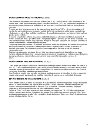 21 
8°) NÃO LEVANTAR FALSO TESTEMUNHO (Ex 20,16) 
"Não levantarás falso testemunho contra teu próximo"( Ex 20,16). Os discípulos de Cristo "revestiram-se do 
homem novo, criado segundo Deus na justiça e santidade da verdade" (Ef 4, 24). A verdade ou veracidade é a 
virtude que consiste em mostra-se verdadeiro no agir e no falar, fugindo da duplicidade, da simulação e da 
hipocrisia. 
O cristão não deve "se envergonhar de dar testemunho de Nosso Senhor" (2Tm 1,8) em atos e palavras. O 
martírio é o supremo testemunho prestado à verdade da fé. Este mandamento proíbe falsear a verdade nas 
relações com os outros. Essa proibição moral decorre da vocação do povo santo a ser testemunha de seu Deus, 
que é e quer a verdade. 
O respeito à reputação e à honra das pessoas proíbe toda atitude ou palavra de maledicência ou calúnia. A 
mentira consiste em dizer o que é falso com a intenção de enganar o próximo, que tem direito à verdade. Toda 
falta cometida contra a verdade exige reparação. A regra de ouro ajuda a discernir, nas situações concretas, se 
convém ou não revelar a verdade àquele que a pede. 
"O sigilo sacramental é inviolável". Os segredos profissionais devem ser guardados. As confidências prejudiciais 
a outros não devem ser divulgadas. A sociedade tem direito a uma informação fundada na verdade, na 
liberdade e na justiça. E conveniente que se imponham moderação e disciplina no uso dos meios de 
comunicação social. 
As artes, mas sobretudo a arte sacra, têm em vista, "por natureza, exprimir de alguma forma nas obras 
humanas a beleza infinita de Deus e procuram aumentar seu louvor e sua glória na medida em que não tiverem 
outro propósito senão o de contribuir poderosamente para encaminhar os corações humanos de 
Deus". 
9°) NÃO DESEJAR A MULHER DO PRÓXIMO (Ex 20,17) 
"Todo aquele que olha para uma mulher com desejo libidinoso já cometeu adultério com ela em seu coração" ( 
Mt 5,28). O nono mandamento adverte contra a cobiça ou concupiscência carnal. A luta contra a cobiça carnal 
passa pela purificação do coração e a prática da temperança. A pureza do coração nos permitirá ver a Deus e 
nos permite desde já ver todas as coisas segundo Deus. 
A purificação do coração exige a oração, a prática da castidade, a pureza da intenção e do olhar. A pureza do 
coração exige o pudor que é paciência, modéstia e discrição. O pudor preserva a intimidade da pessoa. 
10°) NÃO COBIÇAR AS COISAS ALHEIAS (Ex 20,17) 
"Onde está teu tesouro, aí estará teu coração"( Mt 6,21). O décimo mandamento proíbe a ambição desregrada, 
nascida da paixão imoderada das riquezas e de seu poder. A inveja é a tristeza sentida diante do bem de 
outrem e o desejo imoderado de dele se apropriar é um vício capital. O batizado combate a inveja pela 
benevolência, a humildade e abandono nas mãos da Providencia divina. 
Os fiéis de Cristo "crucificaram a carne com suas paixões e concupiscências" (Gl 5,24); são conduzidos pelo 
Espírito e seguem seus desejos. O desapego das riquezas é necessário para entrar no Reino dos Céus. "Bem-aventurados 
os pobres de coração ". Eis o verdadeiro desejo do homem: "Quero ver a Deus". A sede de Deus é 
saciada pela água da Vida Eterna. 
 