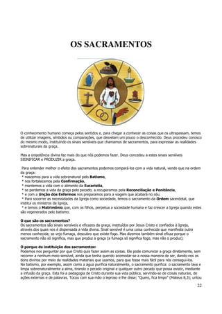 22 
OS SACRAMENTOS 
O conhecimento humano começa pelos sentidos e, para chegar a conhecer as coisas que os ultrapassam, temos 
de utilizar imagens, símbolos ou comparações, que desvelam um pouco o desconhecido. Deus procedeu conosco 
do mesmo modo, instituindo os sinais sensíveis que chamamos de sacramentos, para expressar as realidades 
sobrenaturais da graça. 
Mas a onipotência divina faz mais do que nós podemos fazer. Deus concedeu a estes sinais sensíveis 
SIGNIFICAR e PRODUZIR a graça. 
Para entender melhor o efeito dos sacramentos podemos compará-los com a vida natural, vendo que na ordem 
da graça: 
* nascemos para a vida sobrenatural pelo Batismo, 
* nos fortalecemos pela Confirmação, 
* mantemos a vida com o alimento da Eucaristia, 
* se perdemos a vida da graça pelo pecado, a recuperamos pela Reconciliação e Penitência, 
* e com a Unção dos Enfermos nos preparamos para a viagem que acabará no céu. 
* Para socorrer as necessidades da Igreja como sociedade, temos o sacramento da Ordem sacerdotal, que 
institui os ministros da Igreja, 
* e temos o Matrimônio que, com os filhos, perpetua a sociedade humana e faz crescer a Igreja quando estes 
são regenerados pelo batismo. 
O que são os sacramentos? 
Os sacramentos são sinais sensíveis e eficazes da graça, instituídos por Jesus Cristo e confiados à Igreja, 
através dos quais nos é dispensada a vida divina. Sinal sensível é uma coisa conhecida que manifesta outra 
menos conhecida; se vejo fumaça, descubro que existe fogo. Mas dizemos também sinal eficaz porque o 
sacramento não só significa, mas que produz a graça (a fumaça só significa fogo, mas não o produz). 
O porque da instituição dos sacramentos: 
Podemos nos perguntar por que Cristo quis fazer assim as coisas. Ele pode comunicar a graça diretamente, sem 
recorrer a nenhum meio sensível, ainda que tenha querido acomodar-se a nossa maneira de ser, dando-nos os 
dons divinos por meio de realidades materiais que usamos, para que fosse mais fácil para nós consegui-los. 
No batismo, por exemplo, assim como a água purifica naturalmente, o sacramento purifica: o sacramento lava e 
limpa sobrenaturalmente a alma, tirando o pecado original e qualquer outro pecado que possa existir, mediante 
a infusão da graça. Esta foi a pedagogia de Cristo durante sua vida pública, servindo-se de coisas naturais, de 
ações externas e de palavras. Tocou com sua mão o leproso e lhe disse; "Quero, fica limpo" (Mateus 8,3); untou 
 