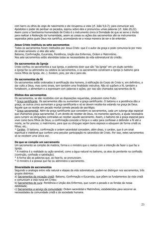 23 
com barro os olhos do cego de nascimento e ele recuperou a vista (cf. João 9,6-7); para comunicar aos 
Apóstolos o poder de perdoar os pecados, soprou sobre eles e pronunciou umas palavras (cf. João 20,22). 
Assim como a Santíssima Humanidade de Cristo é o instrumento único à Divindade de que se serve o Verbo 
para realizar a Redenção da humanidade, assim as coisas ou ações dos sacramentos são os instrumentos 
separados pelos quais Deus nos santifica, acomodando-se a nossa maneira de ser e de entender. 
Jesus Cristo instituiu os sete sacramentos 
Todos os sacramentos foram instituídos por Jesus Cristo -que é o autor da graça e pode comunica-la por meio 
de sinais sensíveis- e eles são sete: 
Batismo, Confirmação, Eucaristia, Penitência, Unção dos Enfermos, Ordem e Matrimônio. 
Nos sete sacramentos estão atendidas todas as necessidades da vida sobrenatural do cristão. 
Os sacramentos da Igreja 
Cristo confiou os sacramentos a sua Igreja, e podemos dizer que são "da Igreja" em um duplo sentido: 
a Igreja faz ou administra ou celebra os sacramentos, e os sacramentos constroem a Igreja (o batismo gera 
novos filhos da Igreja, etc..). Existem, pois, por ela e para ela. 
Os sacramentos da fé 
Os sacramentos estão ordenados à santificação dos homens, à edificação do Corpo de Cristo e, em definitivo, a 
dar culto a Deus, mas como sinais, tem também uma finalidade instrutiva. Não só supõem a fé, também a 
fortalecem, a alimentam e a expressam com palavras e ações; por isso são chamados sacramentos da fé. 
Efeitos dos sacramentos 
Os sacramentos, se são recebidos com as disposições requeridas, produzem como fruto: 
* Graça santificante. Os sacramentos dão ou aumentam a graça santificante. O batismo e a penitência dão a 
graça; os outros cinco aumentam a graça santificante e só se devem recebe-los estando na graça de Deus. 
Aquele que os recebe em pecado mortal comete pecado de sacrilégio. 
* Graça sacramental. Além da graça santificante que concedem os sacramentos, cada um outorga algo especial 
que chamamos graça sacramental. É um direito de receber de Deus, no momento oportuno, a ajuda necessária 
para cumprir as obrigações contraídas ao receber aquele sacramento. Assim, o batismo dá a graça especial para 
viver como bons filhos de Deus; a confirmação concede a força e o valor para confessar e defender a fé até a 
morte, se for preciso; o matrimonio, para que os cônjuges sejam bons esposos e eduquem de forma cristã os 
filhos; etc.. 
* Caráter. O batismo, confirmação e ordem sacerdotal concedem, além disso, o caráter, que é um sinal 
espiritual e indelével que confere uma peculiar participação no sacerdócio de Cristo. Por isso, estes sacramentos 
só se recebem uma única vez. 
De que se compõe um sacramento 
Um sacramento se compõe de matéria, forma e o ministro que o realiza com a intenção de fazer o que faz a 
Igreja. 
* A matéria é a realidade ou ação sensível, como a água natural no batismo, os atos do penitente na confissão 
(contrição, confissão e satisfação). 
* A forma são as palavras que, ao faze-lo, se pronunciam. 
* O ministro é a pessoa que faz ou administra o sacramento. 
Diversidade de sacramentos 
Seguindo a analogia entre vida natural e etapas da vida sobrenatural, podem-se distinguir nos sacramentos, três 
grupos distintos: 
a) Sacramentos da iniciação cristã: Batismo, Confirmação e Eucaristia, que põem os fundamentos da vida cristã 
e comunicam a vida nova em Cristo; 
b) Sacramentos de cura: Penitência e Unção dos Enfermos, que curam o pecado e as feridas da nossa 
debilidade; 
c) Sacramentos a serviço da comunidade: Ordem sacerdotal e Matrimônio, estabelecidos para socorrer as 
necessidades da comunidade cristã e da sociedade humana. 
 