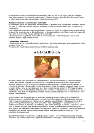 Os sacramentos formam um organismo no qual cada um deles tem sua função vital. A Eucaristia ocupa um 
lugar único, enquanto "sacramento dos sacramentos". Podemos dizer com Santo Tomás de Aquino que "todos 
os outros sacramentos estão ordenados para a Eucaristia como seu fim". 
Os sacramentos são necessários para a salvação 
Os sacramentos não só são importantes, mas necessários, se queremos viver a vida cristã e aumenta-la em nós. 
São como os canais que conduzem a água, e, neste caso, trazem para a nossa alma a graça da redenção de 
Cristo na cruz. 
E são necessárias também as nossas disposições para receber -ou receber com maior abundância- a água limpa 
da graça. Dão sempre a graça se são recebidos com as devidas disposições, e se não se recebe mais graça, não 
é por culpa do sacramento, mas por falta de melhor preparação. 
É preciso aproximar-se, portanto, para receber os sacramentos, com a melhor disposição possível, para 
podermos receber a graça com abundância. 
Propósitos de vida cristã 
* Agradecer ao Senhor a instituição dos sete sacramentos e demonstrar a estima por eles, preparando-se muito 
bem para recebe-los. 
* Receber com freqüência os sacramentos da Penitência e da Eucaristia. 
24 
A EUCARISTIA 
Na Igreja Católica, a Eucaristia é um dos sete sacramentos. Segundo o Compêndio do Catecismo da Igreja 
Católica, a Eucaristia é "o próprio sacrifício do Corpo e do Sangue do Senhor Jesus, que Ele instituiu para 
perpetuar o sacrifício da cruz no decorrer dos séculos até ao seu regresso, confiando assim à sua Igreja o 
memorial da sua Morte e Ressurreição. É o sinal da unidade, o vínculo da caridade, o banquete pascal, em que 
se recebe Cristo, a alma se enche de graça e nos é dado o penhor da vida eterna." (n. 271) Segundo o papa 
João Paulo II, em sua encíclica Ecclesia de Eucharistia, a Eucaristia é verdadeiramente um pedaço de céu que se 
abre sobre a terra; é um raio de glória da Jerusalém celeste, que atravessa as nuvens da nossa história e vem 
iluminar o nosso caminho. 
Ainda nessa encíclica, é chamada atenção para o fato significativo de que no lugar onde os Evangelhos 
Sinópticos narram a instituição da Eucaristia, o evangelho de João propõe a narração do lava-pés, gesto que 
mostra Jesus mestre de comunhão e de serviço; em seguida o papa atenta para o fato de que mais tarde o 
apóstolo Paulo qualifica como indigna duma comunidade cristã a participação na Ceia do Senhor que se 
verifique num contexto de discórdia e de indiferença pelos pobres. Comungar ou receber a Comunhão é nome 
dado ao ato pelo qual o fiel pode receber a sagrada hóstia sozinha, ou acompanhada do vinho consagrado, 
especialmente nas celebrações de Primeira eucaristia e Crisma. Segundo o Compêndio, "Para receber a sagrada 
Comunhão é preciso estar plenamente incorporado à Igreja católica e em estado de graça, isto é, sem 
consciência de pecado mortal. 
Quem tem consciência de ter cometido pecado grave deve receber o sacramento da Reconciliação antes da 
Comunhão. São também importantes o espírito de recolhimento e de oração, a observância do jejum prescrito 
 