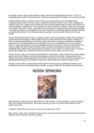 pela Igreja e ainda a atitude corporal (gestos, trajes), como sinal de respeito para com Cristo." (n. 291). A 
transubstanciação do pão em Corpo de Cristo, na missa de canonização do Frei Galvão, em 11 de maio de 2007. 
A Igreja Católica confessa a presença real de Cristo, em seu corpo, sangue, alma e Divindade após a 
transubstanciação do pão e do vinho, ou seja, a aparência permanece de pão e vinho, porém a substância se 
modifica, passa a ser o próprio Corpo e Sangue de Cristo. Eucaristia também pode ser usado como sinônimo de 
hóstia consagrada, no Catolicismo. "Jesus Eucarístico" é como os católicos se referem a Jesus em sua presença 
na Eucaristia. "Comunhão" é como o sacramento é mais conhecido. As crianças farão a sua Primeira comunhão. 
"Comunhão Eucarística" é a participação na Eucaristia. Também há uma adoração especial, chamada "adoração 
ao Santíssimo Sacramento" e um dia especial para a Eucaristia, o Dia do Corpo de Cristo (em lat. Corpus 
Christi). 
Segundo Santo Afonso Maria de Ligório, a devoção de adorar Jesus sacramentado é, depois dos sacramentos, a 
primeira de todas as devoções, a mais agradável a Deus e a mais útil para nós. Para a Igreja, a presença de 
Cristo nas hóstias consagradas que se conservam após a Missa perdura enquanto subsistirem as espécies do 
pão do vinho. Um dos grandes fatores que contribuíram para se crer na presença real de Cristo e adorá-lo, 
foram os "milagres Eucarísticos" em várias localidades do mundo, entre eles, um dos mais conhecidos foi o de 
Lanciano (Itália). São João Crisóstomo destaca o efeito unificador da Eucaristia no Corpo de Cristo, que é 
identificado pelos cristãos como a própria Igreja: Com efeito, o que é o pão? É o corpo de Cristo. E em que se 
transformam aqueles que o recebem? No corpo de Cristo; não muitos corpos, mas um só corpo. 
De fato, tal como o pão é um só apesar de constituído por muitos grãos, e estes, embora não se vejam, todavia 
estão no pão, de tal modo que a sua diferença desapareceu devido à sua perfeita e recíproca fusão, assim 
também nós estamos unidos reciprocamente entre nós e, todos juntos, com Cristo. João Paulo II ensinou que à 
desagregação enraizada na humanidade é contraposta a força geradora de unidade do corpo de Cristo. 
Segundo a igreja católica a consagração da Hóstia pode ser feita apenas por presbíteros(ou padres) ou por 
sacerdotes de maior grau hierárquico (bispos, cardeais, ou papa) os diáconos não ministram este sacramento. 
25 
NOSSA SENHORA 
Resumidamente, podemos dizer que Nossa Senhora é Mãe de Deus e não da divindade. Ou seja, Ela é Mãe de 
Deus por ser Mãe de Nosso Senhor, pois as duas naturezas (a divina e a humana) estão unidas em Nosso 
Senhor Jesus Cristo. 
A devoção a Virgem Maria é um ardor em serví-la para melhor servir a Deus 
Maria mulher, virgem, mãe cumulada de dons por Deus e que se associa plenamente à obra do Filho de maneira 
particular, até ser chamada a partilhar sua glória. 
 