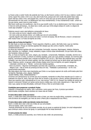 eu ficarei unido a vocês! Vocês não poderão dar fruto, se não ficarem unidos a mim! Eu sou a videira e vocês os 
ramos. Quem fica unido a mim e eu a ele, dará muito fruto, porque sem mim vocês não podem fazer nada. 
Quem não fica unido a mim, será jogado fora, como um ramo seco que só serve para ser queimado! Vocês 
permanecerão em meu amor, se obedecerem aos meus mandamentos. O meu mandamento é este : amem-se 
uns aos outros, assim como eu amei vocês!... 
Não foram vocês que me escolheram, mas fui eu que escolhi vocês. E eu os destinei para ir dar fruto e para que 
o fruto de vocês permaneça... Eu disse isso a vocês, para que minha alegria esteja em vocês e a alegria de 
vocês seja completa! “ ( Jo 15,1-17). 
28 
Podemos resumir assim esta belíssima comparação de Jesus: 
— Um ramo unido ao tronco: alguém unido a Cristo; 
— Um ramo unido aos demais ramos: um cristão que vive em comunidade; 
— Quando alguém está unido ao tronco de Cristo e ‘a árvore da Igreja, hão de florescer, crescer e amadurecer 
nele muitos frutos: os frutos do Espírito de Cristo. 
Quais são os frutos do Espírito ? 
Diz São Paulo na Carta aos Gálatas: “Vivam segundo o Espírito e, assim, não farão mais o que os instintos 
egoístas desejam. Porque os instintos egoístas têm desejos que são contra o Espírito. Vocês serão 
verdadeiramente livres!” 
As obras dos instintos egoístas são bem conhecidas: fornicação, impureza, libertinagem, idolatria, feitiçaria, 
ódio, discórdia, ira, rivalidade , inveja, bebedeira, orgias e outras coisas semelhantes. Os que fazem tais coisas 
não herdarão o Reino de Deus! 
Mas, os frutos do Espírito são: amor, alegria, paz, bondade , compreensão, fidelidade, mansidão, domínio de si. 
Os que pertencem a Cristo, crucificam os instintos egoístas, junto com suas paixões e desejos. Se vivermos pelo 
Espírito, caminhemos também sob o impulso do Espírito! (Gl 5,16-25 ). São Paulo não pretende fazer uma lista 
completa, nem dos vícios do homem egoísta, nem das virtudes do homem que se deixa dirigir pelo Espírito de 
Deus. Podemos, porém, re-agrupar estas virtudes citadas como fruto do Espírito, em quatro categorias: 
— Liberdade e domínio de si - Manter - se livre dos instintos egoístas; 
— Amor ao próximo – Algumas manifestações concretas são a paciência, a compreensão, a bondade, etc... 
— Alegria e paz – são os sinais da presença de Deus em nós; — Fidelidade e perseverança – na fé e nos 
compromissos assumidos. 
São estes alguns dos frutos mais importantes que Cristo e a sua Igreja esperam de vocês confirmados pelo Dom 
do Espírito: liberdade, amor, alegria, fidelidade. 
SEJAM FIRMES, FIÉIS, PERSEVERANTES ! “ 
Corramos com perseverança na corrida que nos é proposta, mantendo os olhos fixos naquele que é o autor e o 
realizador de nossa fé: Jesus. Para que vocês não se cansem e não percam o ânimo, pensem atentamente em 
Jesus que suportou tudo, submetendo-se à cruz, mas venceu!” (HB 12,1-4). Pensem nos milhões de santos que 
lutaram e venceram! Pensem em tantos outros jovens cristãos que, como você, descobriram o “algo mais“ da 
vida e que, apesar de toda dificuldade, continuam firmes e fiéis na caminhada cristã. 
Condições para preservar e produzir frutos 
Voltando à comparação da videira, não é suficiente o ramo querer dar fruto, é preciso que existam 
determinadas condições. Assim acontece em nossa vida de Cristão! 
O ramo deve estar unido ao tronco 
Assim, o cristão deve estar profundamente unido a Cristo: por meio da oração diária, constante e amorosa; por 
meio da leitura do evangelho; por meio do amor a Maria (ela é inseparável de seu Filho!). 
O ramo deve estar unido aos demais ramos da árvore 
Assim o cristão deve estar unido aos irmãos de sua comunidade . 
Ame sua Igreja, custe o que custar! 
Participe ativamente de uma comunidade concreta, de um grupo ou pastoral da Igreja. Um sinal indispensável 
para continuar unido a árvore da Igreja, é a participação fiel na missa dominical! 
O ramo precisa de raízes 
Assim, o cristão precisa da eucaristia, raiz e fonte de vida cristã e de perseverança. 
 