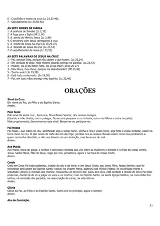 31 
6 - Crucifixão e morte na cruz (Lc 23,33-46). 
7 - Sepultamento (Lc 23,50-56) 
AS SETE DORES DE MARIA 
1. A profecia de Simeão (Lc 2,35) 
2. A fuga para o Egito (Mt 2,14) 
3. A perda do Menino Jesus (Lc 2,48) 
4. O encontro com Jesus carregando a cruz 
5. A morte de Jesus na cruz (Jo 19,25-27) 
6. A descida de Jesus da cruz (Lc 23,53) 
7. O sepultamento de Jesus (Lc 23,55) 
AS SETE PALAVRAS DE JESUS NA CRUZ 
1 - Pai, perdoai-Ihes, porque não sabem o que fazem. (Lc 23,24) 
2 - Em verdade te digo: Hoje mesmo estarás comigo no paraíso. (Lc 23,43) 
3 - Mulher, eis aí teu filho! Filho, eis aí tua Mãe! (1019,26-27) 
4 - Meu Deus, meu Deus, porque me abandonaste? (Mt 23,46) 
5 - Tenho sede! (Jo 19,28) 
6 - Está tudo consumado. (Jo 19,30) 
7 - Pai, em tuas mãos entrego meu espírito. (Lc 23,46) 
ORAÇÕES 
Sinal da Cruz 
Em nome do Pai, do Filho e do Espírito Santo. 
Amém. 
Pelo Sinal 
Pelo sinal da santa cruz , livrai-nos, Deus Nosso Senhor, dos nossos inimigos. 
(Usando a mão direita, com o polegar, faz-se uma pequena cruz na testa, outra nos lábios e outra no peito). 
Mais propriamente, denominamos este sinal: Benzer-se ou persignar-se. 
Pai Nosso 
Pai nosso , que estais no céu, santificado seja o vosso nome, venha a nós o vosso reino, seja feita a vossa vontade, assim na 
terra como no céu. O pão nosso de cada dia nos dai hoje; perdoai-nos as nossas ofensas assim como nós perdoamos a 
quem nos tenha ofendido, e não nos deixeis cair em tentação, mas livrai-nos do mal. 
Amém. 
Ave Maria 
Ave Maria, cheia de graça, o Senhor é convosco; bendita sois vós entre as mulheres e bendito é o fruto do vosso ventre, 
Jesus. Santa Maria, Mãe de Deus, rogai por nós, pecadores, agora e na hora de nossa morte. 
Amém. 
Credo 
Creio em Deus Pai todo-poderoso, criador do céu e da terra; e em Jesus Cristo, seu único Filho, Nosso Senhor; que foi 
concebido pelo poder do Espírito Santo; nasceu na Virgem Maria, padeceu sob Pôncio Pilatos, foi crucificado morto e 
sepultado; desceu à mansão dos mortos; ressuscitou ao terceiro dia; subiu aos céus, está sentado à direita de Deus Pai todo-poderoso, 
donde há de vir a julgar os vivos e os mortos; creio no Espírito Santo, na santa Igreja Católica, na comunhão dos 
santos, na remissão dos pecados, na ressurreição da carne, na vida eterna. 
Amém. 
Glória 
Glória ao Pai, ao Filho e ao Espírito Santo. Como era no princípio, agora e sempre. 
Amém. 
Ato de Contrição 
 