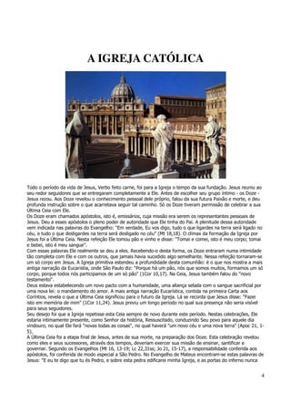 4 
A IGREJA CATÓLICA 
Todo o período da vida de Jesus, Verbo feito carne, foi para a Igreja o tempo da sua fundação. Jesus reuniu ao 
seu redor seguidores que se entregaram completamente a Ele. Antes de escolher seu grupo íntimo - os Doze - 
Jesus rezou. Aos Doze revelou o conhecimento pessoal dele próprio, falou da sua futura Paixão e morte, e deu 
profunda instrução sobre o que acarretava seguir tal caminho. Só os Doze tiveram permissão de celebrar a sua 
Última Ceia com Ele. 
Os Doze eram chamados apóstolos, isto é, emissários, cuja missão era serem os representantes pessoais de 
Jesus. Deu a esses apóstolos o pleno poder de autoridade que Ele tinha do Pai. A plenitude dessa autoridade 
vem indicada nas palavras do Evangelho: "Em verdade, Eu vos digo, tudo o que ligardes na terra será ligado no 
céu, e tudo o que desligardes na terra será desligado no céu" (Mt 18,18). O clímax da formação da Igreja por 
Jesus foi a Última Ceia. Nesta refeição Ele tomou pão e vinho e disse: "Tomai e comei, isto é meu corpo; tomai 
e bebei, isto é meu sangue". 
Com essas palavras Ele realmente se deu a eles. Recebendo-o desta forma, os Doze entraram numa intimidade 
tão completa com Ele e com os outros, que jamais havia sucedido algo semelhante. Nessa refeição tornaram-se 
um só corpo em Jesus. A Igreja primitiva estendeu a profundidade desta comunhão: é o que nos mostra a mais 
antiga narração da Eucaristia, onde São Paulo diz: "Porque há um pão, nós que somos muitos, formamos um só 
corpo, porque todos nós participamos de um só pão" (1Cor 10,17). Na Ceia, Jesus também falou do "novo 
testamento". 
Deus estava estabelecendo um novo pacto com a humanidade, uma aliança selada com o sangue sacrificial por 
uma nova lei: o mandamento do amor. A mais antiga narração Eucarística, contida na primeira Carta aos 
Coríntios, revela o que a Última Ceia significou para o futuro da Igreja. Lá se recorda que Jesus disse: "Fazei 
isto em memória de mim" (1Cor 11,24). Jesus previu um longo período no qual sua presença não seria visível 
para seus seguidores. 
Seu desejo foi que a Igreja repetisse esta Ceia sempre de novo durante este período. Nestas celebrações, Ele 
estaria intimamente presente, como Senhor da história, Ressuscitado, conduzindo Seu povo para aquele dia 
vindouro, no qual Ele fará "novas todas as coisas", no qual haverá "um novo céu e uma nova terra" (Apoc 21, 1- 
5). 
A Última Ceia foi a etapa final de Jesus, antes de sua morte, na preparação dos Doze. Esta celebração revelou 
como eles e seus sucessores, através dos tempos, deveriam exercer sua missão de ensinar, santificar e 
governar. Segundo os Evangelhos (Mt 16, 13-19; Lc 22,31ss; Jo 21, 15-17), a responsabilidade conferida aos 
apóstolos, foi conferida de modo especial a São Pedro. No Evangelho de Mateus encontram-se estas palavras de 
Jesus: "E eu te digo que tu és Pedro, e sobre esta pedra edificarei minha Igreja, e as portas do inferno nunca 
 