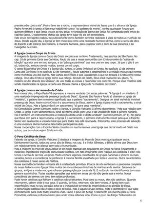 prevalecerão contra ela". Pedro deve ser a rocha, o representante visível de Jesus que é o alicerce da Igreja. 
Pedro fornecerá à igreja a liderança inabalável contra "os poderes da morte", contra quaisquer forças que 
queiram destruir o que Jesus trouxe ao seu povo. A fundação da Igreja por Jesus foi completada pelo envio do 
Espírito Santo. O nascimento efetivo da Igreja teve lugar no dia de pentecostes. 
Este envio do Espírito realizou-se publicamente como também se tinha realizado à vista de todos a crucifixão de 
Jesus. Desde aquele dia, a Igreja se tem mostrado como uma realidade humano-divina, como a soma da obra 
do Espírito e do esforço dos homens, à maneira humana, para cooperar com o dom da sua presença e do 
Evangelho de Cristo. 
A Igreja como o Corpo de Cristo 
A imagem da Igreja como o Corpo de Cristo encontra-se no Novo Testamento, nos escritos de São Paulo. No 
cap. 10 da primeira Carta aos Coríntios, Paulo diz que a nossa comunhão com Cristo provém do "cálice de 
bênção" que nos une em seu sangue, e do "pão que partimos" que nos une em seu corpo. Já que o pão é um 
só, todos nós, embora sendo muitos, somos um só corpo. 
O corpo Eucarístico de Cristo e a Igreja são, juntos, o Corpo (místico) de Cristo. No capítulo 12 da primeira 
Carta aos Coríntios (e no capítulo 12 de Romanos), Paulo sublinha a dependência e a relação mútuas que temos 
como membros uns dos outros. Nas Cartas aos Efésios e aos Colossenses o que se destaca é Cristo como nossa 
cabeça. Deus deu Cristo à Igreja como sua cabeça. Através de Cristo, Deus está revelando seu plano, "o 
mistério oculto através dos séculos", de unir todas as coisas e reconciliar-nos com Ele. Porque esse mistério está 
sendo manifestado na Igreja, a Carta aos Efésios chama a Igreja de "o mistério de Cristo". 
A Igreja como o sacramento de Cristo 
Nos nossos dias, o Papa Paulo VI expressou a mesma verdade com estas palavras: "A Igreja é um mistério. É 
uma realidade impregnada da presença oculta de Deus". Quando São Paulo e Paulo VI chamam a Igreja de 
"mistério", a palavra tem o mesmo significado que a palavra "sacramento", Designa um sinal visível da invisível 
presença de Deus. Assim como Cristo é o sacramento de Deus, assim a Igreja é para você o sacramento, o sinal 
visível de Cristo. Mas a Igreja não é um sacramento "só para seus membros". 
Na Constituição Lumen Gentium, sobre a Igreja, o Concílio Vaticano II afirma claramente: "Pela sua relação com 
Cristo, a Igreja é um sacramento ou sinal da íntima união com Deus e da unidade de todo o gênero humano. 
Ela é também um instrumento para a realização desta união e desta unidade" (Lumen Gentium, nº 1). No plano 
que Deus tem para a raça humana, a Igreja é o sacramento, o primeiro instrumento visível pelo qual o Espírito 
Santo vem realizando a unidade total que para todos nós está reservada. Entretanto, este processo de salvação 
é uma aventura divino-humana. Nós todos participamos dele. 
Nossa cooperação com o Espírito Santo consiste em nos tornarmos uma Igreja que de tal modo vê Cristo nos 
outros, que os outros vejam Cristo em nós. 
O Povo Católico de Deus 
Falando da igreja, o Concílio Vaticano II destaca a imagem do Povo de Deus mais que qualquer outra. 
Estritamente falando, todos os povos são de Deus; nos cap. 8 e 9 dos Gêneses, a Bíblia afirma que Deus tem 
um relacionamento de aliança com toda a humanidade. 
Mas a imagem do Povo de Deus aplica-se de modo especial aos seguidores de Cristo no Novo Testamento e 
esclarece importantes traços da comunidade católica. Um fato importante com relação aos católicos é este: nós 
temos o senso de sermos um povo. Muito embora sejamos constituídos de grupos nacionais e étnicos os mais 
variados, temos a consciência de pertencer à mesma família espalhada por todo o universo. Outra característica 
dos católicos é nosso senso de história. 
Nossa ascendência familiar remonta até à cristandade primitiva. Poucos de nós conhecem o panorama completo 
de nossa história como Igreja. Mas muitos de nós conhecem histórias de mártires e de santos. Sabemos de 
grupos, antigos e modernos, que sofreram perseguição por causa da fé. E no fundo nos identificamos com essa 
gente e sua história. Todas aquelas gerações que existiram antes de nós são gente sua e minha. Nossa 
consciência de sermos um povo tem raízes profundas. 
Pode haver católicos que falham e católicos não-praticantes. Mas bons ou maus, eles são católicos. Quando 
retornarem, sabem onde é sua casa. E quando, de fato, retornam, são bem-vindos. A Igreja tem suas 
imperfeições; mas no seu coração acha-se a inesgotável torrente da misericórdia e do perdão de Deus. 
A comunidade católica não é todo o povo de Deus. mas é aquele grupo central, forte e identificável, que sabe 
perfeitamente para onde todos estamos indo. Como o povo do Antigo Testamento em marcha para a Terra 
Prometida, estamos profundamente para onde todos estamos indo. Como o povo do Antigo Testamento em 
5 
 