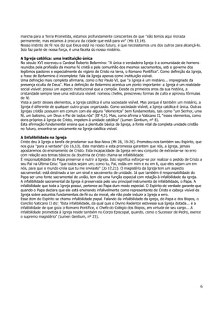 marcha para a Terra Prometida, estamos profundamente conscientes de que "não temos aqui morada 
permanente, mas estamos à procura da cidade que está para vir" (Hb 13,14). 
Nosso instinto de fé nos diz que Deus está no nosso futuro, e que necessitamos uns dos outros para alcançá-lo. 
Isto faz parte de nossa força, é uma faceta do nosso mistério. 
A Igreja católica: uma instituição única 
No século XVI escreveu o Cardeal Roberto Belarmino: "A única e verdadeira Igreja é a comunidade de homens 
reunidos pela profissão da mesma fé cristã e pela comunhão dos mesmos sacramentos, sob o governo dos 
legítimos pastores e especialmente do vigário de Cristo na terra, o Romano Pontífice". Como definição da Igreja, 
a frase de Berlarmino é incompleta: fala da Igreja apenas como instituição visível. 
Uma definição mais completa afirmaria, como o fez Paulo VI, que "a Igreja é um mistério... impregnado da 
presença oculta de Deus". Mas a definição de Belarmino acentua um ponto importante: a Igreja é um realidade 
social visível: possui um aspecto institucional que a compõe. Desde os primeiros anos da sua história, a 
cristandade sempre teve uma estrutura visível: nomeou chefes, prescreveu formas de culto e aprovou fórmulas 
de fé. 
Vista a partir desses elementos, a Igreja católica é uma sociedade visível. Mas porque é também um mistério, a 
Igreja é diferente de qualquer outro grupo organizado. Como sociedade visível, a Igreja católica é única. Outras 
Igrejas cristãs possuem em comum com ela alguns "elementos" bem fundamentais, tais como "um Senhor, uma 
fé, um batismo, um Deus e Pai de todos nós" (Ef 4,5). Mas, como afirma o Vaticano II, "esses elementos, como 
dons próprios à Igreja de Cristo, impelem à unidade católica" (Lumen Gentium, nº 8). 
Esta afirmação fundamental ensina que a plenitude básica da Igreja, a fonte vital da completa unidade cristão 
no futuro, encontra-se unicamente na Igreja católica visível. 
A Infalibilidade na Igreja 
Cristo deu à Igreja a tarefa de proclamar sua Boa-Nova (Mt 28, 19-20). Prometeu-nos também seu Espírito, que 
nos guia "para a verdade" (Jo 16,13). Este mandato e esta promessa garantem que nós, a Igreja, jamais 
apostaremos do ensinamento de Cristo. Esta incapacidade da Igreja em seu conjunto de extraviar-se no erro 
com relação aos temas básicos da doutrina de Cristo chama-se infalibilidade. 
É responsabilidade do Papa preservar e nutrir a Igreja. Isto significa esforçar-se por realizar o pedido de Cristo a 
seu Pai na Última Ceia: "que todos sejam um; como tu, Pai, estás em mim e eu em ti, que eles sejam um em 
nós, para que o mundo creia que tu me enviaste" (Jo 17,21). O magistério da Igreja tem um aspecto 
sacramental: está destinado a ser um sinal e sacramento de unidade. Já que também é responsabilidade do 
Papa ser uma fonte sacramental de união, tem ele uma função especial com relação à infalibilidade da igreja. 
A infalibilidade sacramental da Igreja é preservada pelo seu principal instrumento de infalibilidade, o Papa. A 
infalibilidade que toda a Igreja possui, pertence ao Papa dum modo especial. O Espírito de verdade garante que 
quando o Papa declara que ele está ensinando infalivelmente como representante de Cristo e cabeça visível da 
Igreja sobre assuntos fundamentais de fé ou de moral, ele não pode induzir a Igreja a erro. 
Esse dom do Espírito se chama infalibilidade papal. Falando da infalibilidade da igreja, do Papa e dos Bispos, o 
Concílio Vaticano II diz: "Esta infalibilidade, da qual quis o Divino Redentor estivesse sua Igreja dotada... é a 
infalibilidade de que goza o Romano Pontífice, o Chefe do Colégio dos Bispos, em virtude de seu cargo... A 
infalibilidade prometida à Igreja reside também no Corpo Episcopal, quando, como o Sucessor de Pedro, exerce 
o supremo magistério" (Lumen Gentium, nº 25). 
6 
 