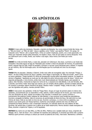 7 
OS APÓSTOLOS 
PEDRO O mais velho dos discípulos. Pescador, originário de Betsaida. Seu nome original Simão Bar-Jonas, isto 
é, "filho de Jonas", ou "filho de João". Jesus o apelidou como "Cefas", que significa "Pedra". Em grego, foi 
traduzido como "Petros", até o original Pedro. Tinha um caráter impetuoso, porém, era o mais apavorado. Era 
Pedro que respondia sempre pelos discípulos. Era ligado a Jesus, mais do que todos os outros discípulos. Vivia 
em Cafarnaum com o irmão, André, sua mulher e sua sogra. Jesus morou com Pedro por muito 
tempo. 
ANDRÉ Era irmão de Simão Pedro, e como ele, pescador em Cafarnaum. Dos doze, o primeiro a ser tirado das 
tranqüilas e fecundas águas do lago de Tiberíades para receber o título de pescador de homens, foi justamente 
André, seguido logo de João. André foi também o primeiro a recrutar novos discípulos para o Mestre. A respeito 
de seu martírio, não há informação certa. Há informações que foi crucificado em uma cruz de braços 
iguais. 
TIAGO Filho do pescador, Zebedeu e Salomé. Irmão mais velho do evangelista João. Era chamado "Thiago, o 
Maior". Os dois irmãos tiveram de Jesus o apelido, entre elogio e reprovação, de "filhos do trovão". Assim como 
os outros apóstolos, Thiago também foi vítima de perseguição movida pelas autoridades judaicas. Foi jogado no 
cárcere e flagelado, "alegrando-se muito por ter sido digno de sofrer torturas pelo nome de Jesus." Houve uma 
segunda perseguição, e uma terceira, ainda mais cruel, desencadeada por Herodes Agripa, para agradar os 
judeus. Este Herodes, mostrando-se digno do nome do tio, o assassino de João Batista, e do avô Herodes, dito 
o Grande, que tentou matar Jesus logo que nasceu; por um simples cálculo político, durante as festas pascais de 
42 começou a perseguir alguns membros da Igreja. Mandou matar 'a espada' Thiago, irmão de João, e vendo 
que isto agradava aos judeus, mandou prender Pedro. 
JOÃO O mais jovem dos apóstolos. Irmão de Thiago Maior. Ocupa um lugar de primeiro plano no elenco dos 
apóstolos, provavelmente por se assemelhar a mãe, Salomé, mulher enérgica de fé sincera, que mais tarde se 
uniu aos discípulos de Jesus. Apesar de simples e não instruído, é evidente que o jovem conhecia o 
ensinamento dos essênios (ordem religiosa de João Batista), o que acentuou suas tendências apocalípticas. 
Ouvindo a pregação do Batista, João se convenceu da aproximação do Reino de Deus. Ele está entre os mais 
íntimos de Jesus. Está ao seu lado na hora da ceia. Durante o processo, e o único entre os apóstolos, que 
assiste à sua morte junto com Nossa Senhora. Conforme uma tradição unânime ele viveu em Éfeso em 
companhia de Nossa Senhora e sob o Imperador Domiciano, foi colocado dentro de uma caldeira de óleo 
fervendo, daí saindo ileso, e todavia com a glória de ter dado testemunho. Morreu devido a idade avançada em 
Éfeso, durante o império de Trajano, e aí foi sepultado. 
MATEUS Seu nome era Levi Bar-Alfeu, ou filho de Alfeu. Matheus era o apelido dado por Jesus, originário de 
Matajja, isto é, "dom de Deus". Era o cobrador de impostos dos publicanos. É provável que tenha sido o próprio 
Matheus quem primeiro começou a colocar por escrito as palavras de Cristo, mais tarde. Abandonou o dinheiro 
 