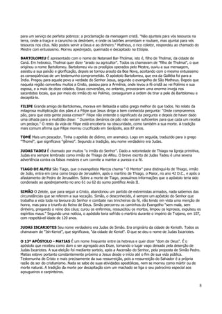 8 
para um serviço de perfeita pobreza: a proclamação da mensagem cristã. "Não ajunteis para vós tesouros na 
terra, onde a traça e o caruncho os destróem, e onde os ladrões arrombam e roubam, mas ajuntai para vós 
tesouros nos céus. Não podeis servir a Deus e ao dinheiro." Matheus, o rico coletor, respondeu ao chamado do 
Mestre com entusiasmo. Morreu apedrejado, queimado e decapitado na Etiópia. 
BARTOLOMEU É apresentado com o nome de Natanael Bar-Tholmai, isto é, filho de Tholmai, da cidade de 
Caná. Em hebraico, Tholmai quer dizer "arado ou agricultor". Todos os chamavam de "filho de Tholmai", o que 
originou o nome Bartolomeu. Bartolomeu viu os prodígios operados pelo Mestre, ouviu a sua mensagem, 
assistiu a sua paixão e glorificação, depois se tornou arauto da Boa Nova, aceitando com o mesmo entusiasmo 
as conseqüências de um testemunho comprometido. O apóstolo Bartolomeu, que era da Galiléia foi para a 
Índia. Pregou para aquele povo a verdade do Senhor Jesus, segundo o evangelho de São Matheus. Depois que 
naquela região converteu muitos a Cristo, passou para a Armênia, onde levou a fé cristã ao rei Polímio e sua 
esposa, e a mais de doze cidades. Essas conversões, no entanto, provocaram uma enorme inveja nos 
sacerdotes locais, que por meio do irmão do rei Polímio, conseguiram a ordem de tirar a pele de Bartolomeu e 
decapitá-lo. 
FILIPE Grande amigo de Bartolomeu, morava em Betsaida e sabia grego melhor do que todos. No relato da 
milagrosa multiplicação dos pães é a Filipe que Jesus dirige a bem conhecida pergunta: "Onde compraremos 
pão, para que esta gente possa comer?" Filipe não entende o significado da pergunta e depois de haver dado 
uma olhada para a multidão disse: " Duzentos denários de pão não seriam suficientes para que cada um receba 
um pedaço." O resto da vida de Filipe está encoberta na obscuridade, como também a sua morte. A tradição 
mais comum afirma que Filipe morreu crucificado em Gerápolis, aos 87 anos. 
TOMÉ Mais um pescador. Tinha o apelido de dídimo, em aramaico. Logo em seguida, traduzido para o grego 
"Thomé", que significava "gêmeo". Segundo a tradição, seu nome verdadeiro era Judas. 
JUDAS TADEU É chamado por muitos "o irmão do Senhor". Dado a notoriedade de Thiago na Igreja primitiva, 
Judas era sempre lembrado como irmão de Thiago de Alfeu. O breve escrito de Judas Tadeu é uma severa 
advertência contra os falsos mestres e um convite a manter a pureza e a fé. 
TIAGO DE ALFEU São Tiago, que o evangelista Marcos chama " O Mentor" para distingui-lo de Thiago, irmão 
de João, entra em cena como bispo de Jerusalém, após o martírio de Thiago, o Maior, no ano 42 D.C., e após o 
afastamento de Pedro de Jerusalém. Sobre a morte de Tiago, possuímos informações que o apóstolo teria sido 
condenado ao apedrejamento no ano 61 ou 62 do sumo pontífice Anás II. 
SIMÃO O Zelote, que para seguir a Cristo, abandonou um partido de extremistas armados, nada sabemos das 
circunstâncias que se referem a sua vocação. Simão, o desconhecido, é sempre um apóstolo do Senhor que 
trabalha a vida toda na lavoura do Senhor e combate nas trincheiras da fé, não tendo em vista uma menção de 
honra, mas para o triunfo do Reino de Deus. Simão percorreu os caminhos do Evangelho "sem mala, sem 
dinheiro, pregando o reino dos céus; curou os enfermos, ressuscitou os mortos, limpou os leprosos, expulsou os 
espíritos maus." Segundo uma notícia, o apóstolo teria sofrido o martírio durante o império de Trajano, em 107, 
com respeitável idade de 120 anos. 
JUDAS ISCARIOTES Seu nome verdadeiro era Judas de Simão. Era originário da cidade de Kerioth. Todos os 
chamavam de "Ish-Keriot", que significava, "da cidade de Keriot". O que se deu o nome de Judas Iscariotes. 
O 13º APÓSTOLO - MATIAS É um nome frequente entre os hebreus e quer dizer "dom de Deus". É o 
apóstolo que recebeu como dom o ser agregado aos Doze, tomando o lugar vago deixado pela deserção de 
Judas Iscariotes. A sua eleição foi mediante sorteio, após a Ascensão do Senhor, pela proposta de Simão Pedro. 
Matias esteve portanto constantemente próximo a Jesus desde o início até o fim de sua vida pública. 
Testemunha de Cristo e mais precisamente da sua ressurreição, pois a ressurreição do Salvador é a própria 
razão de ser do cristianismo. Nada se sabe de suas atividades apostólicas, nem se morreu como mártir ou de 
morte natural. A tradição da morte por decapitação com um machado se liga o seu patrocínio especial aos 
açougueiros e carpinteiros. 
 