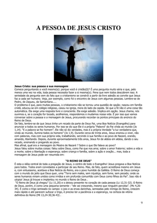 9 
A PESSOA DE JESUS CRISTO 
Jesus Cristo: sua pessoa e sua mensagem 
Comece perguntando a você mesmo(a): porque você é cristão(ã)? É uma pergunta muito séria e que, pelo 
menos uma vez na vida, toda pessoa necessita fazer a si mesma(o). Pena que nem todos descobrem isso. A 
seriedade da pergunta vem do fato que o cristianismo se constrói a partir da livre adesão ao convite que Jesus 
faz a cada ser humano. Veja, por exemplo, como foi o encontro de Jesus com algumas pessoas. Lembre-se de 
Pedro, de Zaqueu, da Samaritana..... 
O problema é que, para muitas pessoas, o cristianismo não se tornou uma questão de opção; nasceu em família 
cristã, educou-se em colégio religioso, casou na igreja, mora do lado da capela. Só que a fé não é uma coisa tão 
automática. Ela exige uma resposta livre e consciente. Ela exige adesão. Implica em opção. Jesus chama, nós 
ouvimos e, se o coração for tocado, acolhemos, respondemos e mudamos nossa vida. É por isso que vamos 
conversar sobre a pessoa e a mensagem de Jesus, procurando recordar os pontos principais do anúncio do 
Reino de Deus. 
De fato, lembre-se de que Jesus tinha um recado da parte de Deus Pai, uma Boa Notícia (Evangelho) para 
anunciar a todos os seres humanos. Por isso se diz que Ele é a própria “Palavra“ do Pai vinda ao mundo (Jo 
1,14). “E a palavra se fez homem”. Ele não só diz verdades, mas é a própria Verdade “a luz verdadeira que, 
vinda ao mundo, ilumina todos os homens” (Jo 1,9). Durante cerca de trinta anos, Jesus ensinou a viver, não 
com palavras, mas com sua própria vida, trabalhando, servindo à sua família e ao povo de Nazaré, orando, 
amando, libertando. Depois, durante aproximadamente três anos, Jesus foi de aldeia em aldeia, dando o seu 
recado, ensinando e pregando ao povo. 
Mas afinal, qual era a mensagem do Mestre de Nazaré ? Sobre o que Ele falava ao povo? 
Jesus falou sobre muitas coisas: falou sobre Deus, como Pai que nos ama; sobre o amor fraterno; sobre a vida e 
a morte; sobre a libertação e esperança; sobre criança e família, sobre a ação e oração... mas, toda a 
mensagem de Jesus pode ser resumida em: 
“O REINO DE DEUS” 
É esta a idéia central de toda a pregação de Jesus, o centro de todo o Evangelho! Jesus pregava a Boa Notícia 
para todos. Todos eram convidados a participar de seu Reino. Mas, de fato, quem acreditava mesmo em Jesus 
e, com entusiasmo, aceitava a Boa Notícia do Reino, era o povo humilde da Galiléia. O Reino de Deus começa 
com o mundo do jeito que Deus quer, uma “Terra sem males, sem injustiça, sem fome, sem pecado; onde os 
seres humanos viviam unidos como irmãos e em profunda comunhão com Deus como filhos do Pai”. Isso não é 
utopia! Jesus já trouxe e implantou no mundo o Reino de Deus . 
“O Reino de Deus já chegou” (Lc 11,20) e o deixou presente no coração de cada pessoa (Lc 12,31-32). O Reino 
de Deus, porém, é como uma pequena semente : “ele vai crescendo, mesmo que ninguém perceba”. (Mc 4,26- 
34). É como o trigo semeado no campo: o joio e as ervas daninhas, semeadas pelo inimigo do Reino, crescem 
mais rápido e até parecem sufocar o trigo, é preciso ter a paciência e a esperança, na certeza da vitória 
definitiva do Reino (Mt 13,24-30;36-43) . 
 