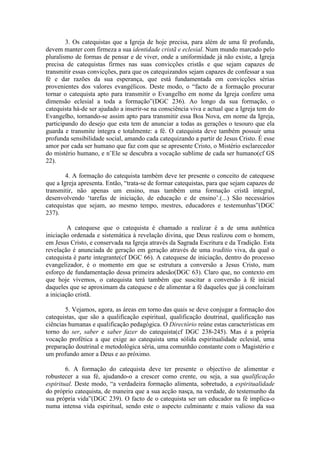 3. Os catequistas que a Igreja de hoje precisa, para além de uma fé profunda,
devem manter com firmeza a sua identidade cristã e eclesial. Num mundo marcado pelo
pluralismo de formas de pensar e de viver, onde a uniformidade já não existe, a Igreja
precisa de catequistas firmes nas suas convicções cristãs e que sejam capazes de
transmitir essas convicções, para que os catequizandos sejam capazes de confessar a sua
fé e dar razões da sua esperança, que está fundamentada em convicções sérias
provenientes dos valores evangélicos. Deste modo, o “facto de a formação procurar
tornar o catequista apto para transmitir o Evangelho em nome da Igreja confere uma
dimensão eclesial a toda a formação”(DGC 236). Ao longo da sua formação, o
catequista há-de ser ajudado a inserir-se na consciência viva e actual que a Igreja tem do
Evangelho, tornando-se assim apto para transmitir essa Boa Nova, em nome da Igreja,
participando do desejo que esta tem de anunciar a todas as gerações o tesouro que ela
guarda e transmite íntegra e totalmente: a fé. O catequista deve também possuir uma
profunda sensibilidade social, amando cada catequizando a partir de Jesus Cristo. É esse
amor por cada ser humano que faz com que se apresente Cristo, o Mistério esclarecedor
do mistério humano, e n’Ele se descubra a vocação sublime de cada ser humano(cf GS
22).
4. A formação do catequista também deve ter presente o conceito de catequese
que a Igreja apresenta. Então, “trata-se de formar catequistas, para que sejam capazes de
transmitir, não apenas um ensino, mas também uma formação cristã integral,
desenvolvendo ‘tarefas de iniciação, de educação e de ensino’.(...) São necessários
catequistas que sejam, ao mesmo tempo, mestres, educadores e testemunhas”(DGC
237).
A catequese que o catequista é chamado a realizar é a de uma autêntica
iniciação ordenada e sistemática à revelação divina, que Deus realizou com o homem,
em Jesus Cristo, e conservada na Igreja através da Sagrada Escritura e da Tradição. Esta
revelação é anunciada de geração em geração através de uma traditio viva, da qual o
catequista é parte integrante(cf DGC 66). A catequese de iniciação, dentro do processo
evangelizador, é o momento em que se estrutura a conversão a Jesus Cristo, num
esforço de fundamentação dessa primeira adesão(DGC 63). Claro que, no contexto em
que hoje vivemos, o catequista terá também que suscitar a conversão à fé inicial
daqueles que se aproximam da catequese e de alimentar a fé daqueles que já concluíram
a iniciação cristã.
5. Vejamos, agora, as áreas em torno das quais se deve conjugar a formação dos
catequistas, que são a qualificação espiritual, qualificação doutrinal, qualificação nas
ciências humanas e qualificação pedagógica. O Directório reúne estas características em
torno do ser, saber e saber fazer do catequista(cf DGC 238-245). Mas é a própria
vocação profética a que exige ao catequista uma sólida espiritualidade eclesial, uma
preparação doutrinal e metodológica séria, uma comunhão constante com o Magistério e
um profundo amor a Deus e ao próximo.
6. A formação do catequista deve ter presente o objectivo de alimentar e
robustecer a sua fé, ajudando-o a crescer como crente, ou seja, a sua qualificação
espiritual. Deste modo, “a verdadeira formação alimenta, sobretudo, a espiritualidade
do próprio catequista, de maneira que a sua acção nasça, na verdade, do testemunho da
sua própria vida”(DGC 239). O facto de o catequista ser um educador na fé implica-o
numa intensa vida espiritual, sendo este o aspecto culminante e mais valioso da sua
 