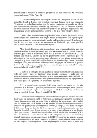 personalidade e, portanto, a dimensão preferencial da sua formação: “O verdadeiro
catequista é o santo”(João Paulo II).
O crescimento espiritual do catequista há-de ser conseguido através de uma
comunhão de vida e de amor com o Senhor Jesus, que chama e envia cada catequista.
“É somente em profunda comunhão com Ele que os catequistas encontrarão luz e força
para uma desejável renovação autêntica da catequese”(CT 9). A formação espiritual
desenvolve-se num processo de fidelidade Àquele que é o princípio inspirador da obra
catequética e àqueles que a realizam: o Espírito do Pai e do Filho, o Espírito Santo.
O modo como este crescimento espiritual se há-de alcançar é sobretudo através
de uma intensa vida sacramental e de oração, pessoal e comunitária. Este objectivo geral
concretiza-se, depois, numa participação regular na Eucaristia, se possível também nos
dias feriais, por uma atenção ao sacramento da Penitência que há-de purificar
interiormente e robustecer com o ânimo do Espírito.
Além da vida litúrgica, a vida de oração será uma preocupação diária, quer pela
meditação diária e pela oração pessoal, quer pela recitação do rosário e demais devoções
marianas, pois Maria é o catecismo vivo, mãe e modelo dos catequistas(cf CT 73).
Sempre que possível, também se devem proporcionar retiros espirituais, pois “só
alimentando a vida interior com uma oração abundante e bem feita, o catequista pode
conseguir o grau de maturidade espiritual que a sua missão exige. Como a adesão à
mensagem cristã, que em última instância é fruto da graça e da liberdade, e que não
depende da habilidade do catequista, é necessário que a sua actividade esteja
acompanhada pela oração”(GCM 22).
O facto de a formação dos catequistas se realizar normalmente em grupos não
pode ser motivo para se descuidar uma atenção particular a cada um, um
acompanhamento personalizado. Também se deve ter em conta a direcção espiritual. Na
medida do possível, cada catequista deve procurar um sacerdote que lhe seja próximo e
com o qual possa ser seguido no seu crescimento espiritual.
7. O catequista é uma testemunha da fé, mas é também um mestre, um educador
que ensina a fé. Por isso, a qualificação doutrinal ou bíblico-teológica, há-de oferecer-
lhe uma conhecimento orgânico da mensagem cristã. Esta articula-se em torno do
mistério central da fé, que é Jesus Cristo(cf DGC 240).
O conteúdo dessa formação está organizado em dois grandes núcleos: a história
da salvação e a mensagem cristã. A história da salvação compreende três momentos: o
Antigo Testamento, a vida de Jesus Cristo e a história da Igreja, quer a nível global,
quer do próprio país ou da Igreja local. Os grandes núcleos da mensagem cristã estão
divididos nos quatro pilares da catequese: o Símbolo, a liturgia, a vida moral e a oração.
O Catecismo da Igreja Católica há-de ser o ponto de referência fundamental para uma
formação doutrinal capaz de dar a conhecer a fundo o conteúdo essencial da doutrina
cristã, para que seja “comunicado de modo claro e vital, sem lacunas ou desvios”(GCM
23). Este Catecismo é um “instrumento válido e legítimo ao serviço da comunhão
eclesial, e uma regra segura para o ensino da fé”(FD 4). Uma vez que estamos vivendo
num contexto cultural adverso e exigente, é preciso ter consciência que não é suficiente
dar uma resposta vaga e imprecisa a quem pergunta pelas razões da nossa fé, antes urge
 