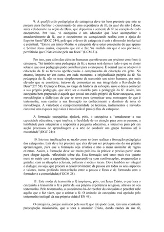 9. A qualificação pedagógica do catequista deve ter bem presente que este se
prepara para facilitar o crescimento de uma experiência de fé, da qual ele não é dono,
antes colaborante na acção de Deus, que depositou a semente da fé no coração de cada
catecúmeno. Por isso, “o catequista é um educador que deve acompanhar o
amadurecimento da fé, que o catecúmeno ou catequizando realiza com a ajuda do
Espírito Santo”(DGC 244), pelo que o dever do catequista é unir a dimensão intelectual
e espiritual. “Existe um único Mestre, o catequista deve estar consciente de que apenas
o Senhor Jesus ensina, enquanto que ele o faz ‘na medida em que é seu porta-voz,
permitindo que Cristo ensine pela sua boca’”(GCM 23).
Por isso, para além das ciências humanas que oferecem um precioso contributo à
catequese, “há também uma pedagogia da fé; e nunca será demais tudo o que se disser
sobre o que essa pedagogia pode contribuir para a catequese. É normal que se adaptem à
educação da fé as técnicas aperfeiçoadas e comprovadas da educação em geral. No
entanto, importa ter em conta, em cada momento, a originalidade própria da fé. Na
pedagogia da fé, não se trata simplesmente de transmitir um saber humano, por mais
elevado que se considere; trata-se de comunicar na sua integridade a Revelação de
Deus”(CT 58). O próprio Deus, ao longo da história da salvação, usou e deu a conhecer
a sua própria pedagogia, que deve ser o modelo para a pedagogia da fé. Assim, um
catequista bem preparado é aquele que possui um estilo próprio de fazer catequese, com
metodologias e didácticas de que se serve para comunicar uma mensagem de que é
testemunha, sem centrar a sua formação no conhecimento e domínio de uma só
metodologia. A variedade e complementaridade de técnicas, instrumentos e métodos
constitui uma riqueza cujo valor é incalculável para os fins da catequese.
A formação catequética ajudará, pois, o catequista a “amadurecer a sua
capacidade educativa, o que implica: a faculdade de ter atenção para com as pessoas, a
habilidade para interpretar e responder à pergunta educativa, a iniciativa para pôr em
acção processos de aprendizagem e a arte de conduzir um grupo humano até à
maturidade”(DGC 244).
10. Isto tem implicações no modo como se deve realizar a formação pedagógica
dos catequistas. Esta deve ter presente que eles devem ser protagonistas da sua própria
aprendizagem, para que a formação seja criativa e não o mero assimilar de regras
externas. Assim, a formação deve ser muito próxima da prática: é preciso partir desta
para chegar àquela, reflectindo sobre ela. Esta formação será tanto mais rica quanto
mais se nutrir com a experiência, enriquecendo-se com confrontações, programadas e
guiadas, com as situações eclesiais, culturais e sociais locais. Deve também ser integral
e dialogal, ou seja, que procure o desenvolvimento da pessoa em todos os seus aspectos
e valores, numa profunda inter-relação entre a pessoa e Deus e do formando com o
formador e a comunidade(cf GCM 28).
11. Este modo de transmitir a fé inspira-se, pois, em Jesus Cristo, o que leva o
catequista a transmitir a fé a partir da sua própria experiência religiosa, através do seu
testemunho. Pelo testemunho, o catecúmeno há-de receber do catequista e perceber nele
aquilo que o faz viver, que o anima: a fé. O anúncio do catequista está apoiado pelo
testemunho teologal da sua própria vida(cf EN 46).
O catequista, porque animado pela sua fé que não pode calar, tem uma constante
preocupação missionária, que o leva a anunciar Cristo, dando razões da sua fé,
 