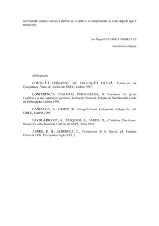 convidando quem o escuta a definir-se, a optar e a comprometer-se com Aquele que é
anunciado.
Luís Miguel FIGUEIREDO RODRIGUES
luis@diocese-braga.pt
Bibliografia
COMISSÃO EPISCOPAL DE EDUCAÇÃO CRISTÃ, Formação de
Catequistas. Plano de Acção, ed. SNEC, Lisboa 1997.
CONFERÊNCIA EPISCOPAL PORTUGUESA, O Catecismo da Igreja
Católica e a sua utilização pastoral. Instrução Pastoral, Edição do Secretariado Geral
do Episcopado, Lisboa 1994.
CAÑIZARES, A.; CAMPO, M., Evangelización, Catequesis, Catequistas, ed.
EDICE, Madrid 1999.
FAYOL-FRICOUT, A.; PASQUIER, A.; SARDA, O., L'initition Chretienne.
Demarche catéchumènal. Cahiers de l'ISPC, Paris 1991.
ABREU, E. H.; ALBEROLA, C., Catequistas de la Iglesia, ed. Siquem,
Valencia 1999. Catequistas Siglo XXI, 1.
 