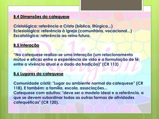 B.4 Dimensões da catequese
Cristológica: referência a Cristo (bíblica, litúrgica...)
Eclesiológica: referência à Igreja (comunitária, vocacional...)
Escatológica: referência ao reino futuro.
B.5 Interação
“Na catequese realiza-se uma interação (um relacionamento
mútuo e eficaz entre a experiência de vida e a formulação de fé;
entre a vivência atual e o dado da tradição)" (CR 113)
B.6 Lugares da catequese
Comunidade cristã: "Lugar ou ambiente normal da catequese” (CR
118). E também: a família, escola, associações...
Catequese com adultos: "deve ser o modelo ideal e a referência, a
que se devem subordinar todas as outras formas de atividades
catequéticas" (CR 120).
 