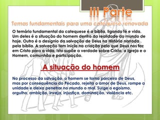 O temário fundamental da catequese é a bíblia, ligando fé e vida.
Um deles é a situação do homem dentro da realidade do mundo de
hoje. Outro é o desígnio da salvação de Deus na História narrada
pela bíblia. A salvação tem início na criação pelo que Deus nos faz
em Cristo para a vida. Isto supõe a verdade sobre Cristo, a Igreja e o
Homem, comunhão e participação.
A situação do homem
No processo da salvação, o homem se torna parceiro de Deus,
mas por consequência do Pecado, rejeita o amor de Deus, rompe a
unidade e deixa penetrar no mundo o mal. Surge o egoísmo,
orgulho, ambição, inveja, injustiça, dominação, violência etc.
 