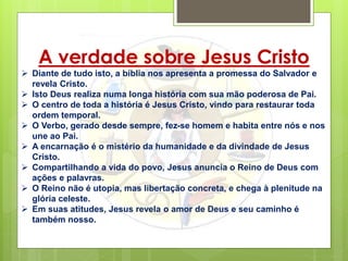 A verdade sobre Jesus Cristo
 Diante de tudo isto, a bíblia nos apresenta a promessa do Salvador e
revela Cristo.
 Isto Deus realiza numa longa história com sua mão poderosa de Pai.
 O centro de toda a história é Jesus Cristo, vindo para restaurar toda
ordem temporal.
 O Verbo, gerado desde sempre, fez-se homem e habita entre nós e nos
une ao Pai.
 A encarnação é o mistério da humanidade e da divindade de Jesus
Cristo.
 Compartilhando a vida do povo, Jesus anuncia o Reino de Deus com
ações e palavras.
 O Reino não é utopia, mas libertação concreta, e chega à plenitude na
glória celeste.
 Em suas atitudes, Jesus revela o amor de Deus e seu caminho é
também nosso.
 