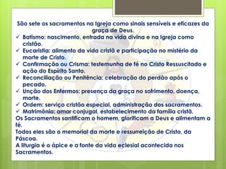 São sete os sacramentos na Igreja como sinais sensíveis e eficazes da
graça de Deus.
 Batismo: nascimento, entrada na vida divina e na Igreja como
cristão.
 Eucaristia: alimento da vida cristã e participação no mistério da
morte de Cristo.
 Confirmação ou Crisma: testemunha de fé no Cristo Ressuscitado e
ação do Espírito Santo.
 Reconciliação ou Penitência: celebração do perdão após o
pecado.
 Unção dos Enfermos: presença da graça no sofrimento, doença,
morte.
 Ordem: serviço cristão especial, administração dos sacramentos.
 Matrimônio: amor conjugal, estabelecimento da família cristã.
Os Sacramentos santificam o homem, glorificam a Deus e alimentam a
fé.
Todos eles são o memorial da morte e ressurreição de Cristo, da
Páscoa.
A liturgia é o ápice e a fonte da vida eclesial acontecida nos
Sacramentos.
 