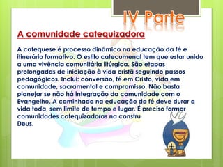 A comunidade catequizadora
A catequese é processo dinâmico na educação da fé e
itinerário formativo. O estilo catecumenal tem que estar unido
a uma vivência comunitária litúrgica. São etapas
prolongadas de iniciação à vida cristã seguindo passos
pedagógicos. Inclui: conversão, fé em Cristo, vida em
comunidade, sacramental e compromisso. Não basta
planejar se não há integração da comunidade com o
Evangelho. A caminhada na educação da fé deve durar a
vida toda, sem limite de tempo e lugar. É preciso formar
comunidades catequizadoras na construção do Reino de
Deus.
 
