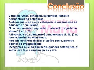 Vimos os rumos, princípios, exigências, temas e
perspectivas da catequese.
A afirmação é de que a catequese é um processo de
educação comunitária.
Ela é permanente, progressiva, ordenada, orgânica e
sistemática da fé.
A finalidade da catequese é a maturidade da fé, já na
terra e termina na eternidade.
Para isto devemos invocar o Espírito Santo, primeiro
agente da Evangelização.
Invocamos N. S. da Assunção, grandes catequistas, a
sustentar a fé e a esperança do povo.
 
