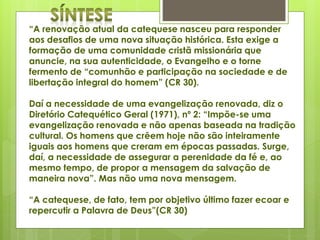 “A renovação atual da catequese nasceu para responder
aos desafios de uma nova situação histórica. Esta exige a
formação de uma comunidade cristã missionária que
anuncie, na sua autenticidade, o Evangelho e o torne
fermento de “comunhão e participação na sociedade e de
libertação integral do homem” (CR 30).
Daí a necessidade de uma evangelização renovada, diz o
Diretório Catequético Geral (1971), nº 2: “Impõe-se uma
evangelização renovada e não apenas baseada na tradição
cultural. Os homens que crêem hoje não são inteiramente
iguais aos homens que creram em épocas passadas. Surge,
daí, a necessidade de assegurar a perenidade da fé e, ao
mesmo tempo, de propor a mensagem da salvação de
maneira nova”. Mas não uma nova mensagem.
“A catequese, de fato, tem por objetivo último fazer ecoar e
repercutir a Palavra de Deus”(CR 30)
 
