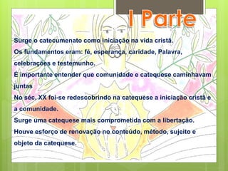 Surge o catecumenato como iniciação na vida cristã.
Os fundamentos eram: fé, esperança, caridade, Palavra,
celebrações e testemunho.
É importante entender que comunidade e catequese caminhavam
juntas
No séc. XX foi-se redescobrindo na catequese a iniciação cristã e
a comunidade.
Surge uma catequese mais comprometida com a libertação.
Houve esforço de renovação no conteúdo, método, sujeito e
objeto da catequese.
 