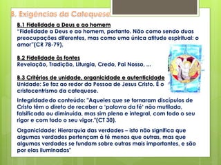 B.1 Fidelidade a Deus e ao homem
“Fidelidade a Deus e ao homem, portanto. Não como sendo duas
preocupações diferentes, mas como uma única atitude espiritual: o
amor”(CR 78-79).
B.2 Fidelidade às fontes
Revelação, Tradição, Liturgia, Credo, Pai Nosso, ...
B.3 Critérios de unidade, organicidade e autenticidade
Unidade: Se faz ao redor da Pessoa de Jesus Cristo. É o
cristocentrismo da catequese.
Integridadedo conteúdo: "Aqueles que se tornaram discípulos de
Cristo têm o direto de receber a ‘palavra da fé‘ não mutilada,
falsificada ou diminuída, mas sim plena e integral, com todo o seu
rigor e com todo o seu vigor."(CT 30).
Organicidade: Hierarquia das verdades – isto não significa que
algumas verdades pertençam à fé menos que outras, mas que
algumas verdades se fundam sobre outras mais importantes, e são
por elas iluminadas"
 
