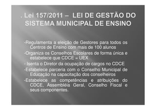 -Regulamenta a eleição de Gestores para todos os
    Centros de Ensino com mais de 100 alunos
-Organiza os Conselhos Escolares de forma única e
    estabelece que CDCE = UEX
- Isenta o Diretor da ocupação de cargos no CDCE
-Estabelece parceria com o Conselho Municipal de
    Educação na capacitação dos conselheiros
-Estabelece as competências e atribuições do
    CDCE, Assembléia Geral, Conselho Fiscal e
    seus componentes.
 