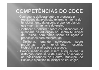 - Conhecer e deliberar sobre o processo e
   resultados da avaliação externa e interna do
   funcionamento da escola, propondo planos
   que visem à melhoria do ensino;
- Conhecer e deliberar sobre os indicadores de
   qualidade da educação no Centro Municipal
   de Ensino, bem como sobre as ações e
   proposições para melhorá-los;
- Deliberar, quando convocado, sobre
   problemas        de    rendimento     escolar,
   indisciplina e infrações de alunos;
- Propor medidas que visem a equacionar a
   distorção idade-série de alunos, observando
   as possibilidades do Centro Municipal de
   Ensino e a política municipal de educação;
 