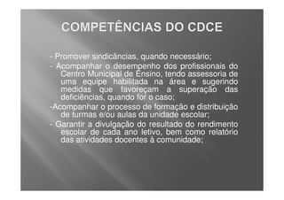 - Promover sindicâncias, quando necessário;
- Acompanhar o desempenho dos profissionais do
   Centro Municipal de Ensino, tendo assessoria de
   uma equipe habilitada na área e sugerindo
   medidas que favoreçam a superação das
   deficiências, quando for o caso;
-Acompanhar o processo de formação e distribuição
   de turmas e/ou aulas da unidade escolar;
- Garantir a divulgação do resultado do rendimento
   escolar de cada ano letivo, bem como relatório
   das atividades docentes à comunidade;
 