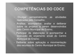 -  Divulgar semestralmente as atividades
  realizadas pelo Conselho;
- Analisar, acompanhar, avaliar e deliberar
  sobre os projetos a serem desenvolvidos
  pelo Centro Municipal de Ensino;
- Participar da elaboração e acompanhar a
  execução do orçamento anual do Centro
  Municipal de Ensino;
- Deliberar sobre aplicação e movimentação
  dos recursos do Centro Municipal de Ensino;
 