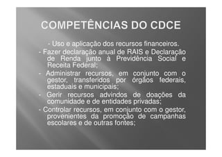 - Uso e aplicação dos recursos financeiros.
-   Fazer declaração anual de RAIS e Declaração
     de Renda junto à Previdência Social e
     Receita Federal;
-    Administrar recursos, em conjunto com o
     gestor, transferidos por órgãos federais,
     estaduais e municipais;
-    Gerir recursos advindos de doações da
     comunidade e de entidades privadas;
-   Controlar recursos, em conjunto com o gestor,
     provenientes da promoção de campanhas
     escolares e de outras fontes;
 