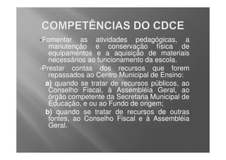 -Fomentar as atividades pedagógicas, a
   manutenção e conservação física de
   equipamentos e a aquisição de materiais
   necessários ao funcionamento da escola.
-Prestar contas dos recursos que forem
   repassados ao Centro Municipal de Ensino:
  a) quando se tratar de recursos públicos, ao
   Conselho Fiscal, à Assembléia Geral, ao
   órgão competente da Secretaria Municipal de
   Educação, e ou ao Fundo de origem;
  b) quando se tratar de recursos de outras
   fontes, ao Conselho Fiscal e à Assembléia
   Geral.
 