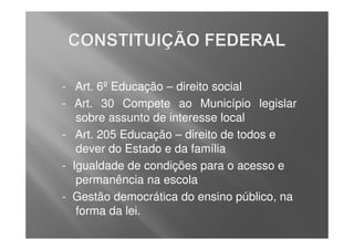 - Art. 6º Educação – direito social
- Art. 30 Compete ao Município legislar
   sobre assunto de interesse local
- Art. 205 Educação – direito de todos e
   dever do Estado e da família
- Igualdade de condições para o acesso e
   permanência na escola
- Gestão democrática do ensino público, na
   forma da lei.
 
