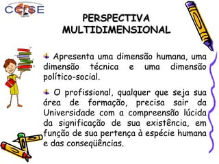 PERSPECTIVAPERSPECTIVA
MULTIDIMENSIONALMULTIDIMENSIONAL
Apresenta uma dimensão humana, uma
dimensão técnica e uma dimensão
político-social.
O profissional, qualquer que seja sua
área de formação, precisa sair da
Universidade com a compreensão lúcida
da significação de sua existência, em
função de sua pertença à espécie humana
e das conseqüências.
 
