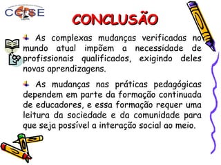 CONCLUSÃOCONCLUSÃO
As complexas mudanças verificadas no
mundo atual impõem a necessidade de
profissionais qualificados, exigindo deles
novas aprendizagens.
As mudanças nas práticas pedagógicas
dependem em parte da formação continuada
de educadores, e essa formação requer uma
leitura da sociedade e da comunidade para
que seja possível a interação social ao meio.
 