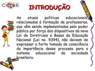 As atuais políticas educacionais,
relacionadas à formação de professores,
que vêm sendo implementadas pelo poder
público por força dos dispositivos da nova
Lei de Diretrizes e Bases da Educação
Nacional (Lei no. 9394), não deixam de
expressar a forte tomada de consciência
da importância desse processo para o
sistema educacional da sociedade
brasileira.
INTRODUÇÃOINTRODUÇÃO
 