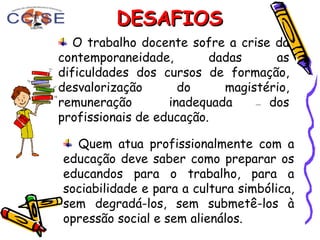 DESAFIOSDESAFIOS
Quem atua profissionalmente com a
educação deve saber como preparar os
educandos para o trabalho, para a
sociabilidade e para a cultura simbólica,
sem degradá-los, sem submetê-los à
opressão social e sem alienálos.
O trabalho docente sofre a crise da
contemporaneidade, dadas as
dificuldades dos cursos de formação,
desvalorização do magistério,
remuneração inadequada dos
profissionais de educação.
 